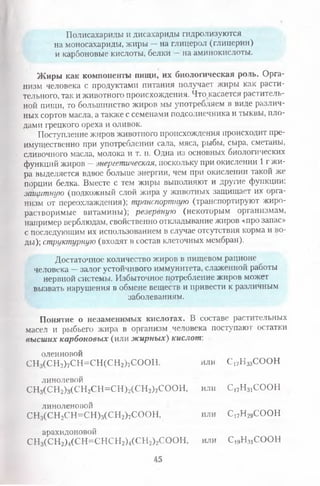 Полисахариды и дисахариды гидролизуются
на моносахариды, жиры —на глицерол (глицерин)
и карбоновые кислоты, белки —на аминокислоты.
Жиры как компоненты пищи, их биологическая роль. Орга­
низм человека с продуктами питания получает жиры как расти­
тельного, так и животного происхождения. Что касается раститель­
ной пищи, то большинство жиров мы употребляем в виде различ­
ных сортов масла, а также с семенами подсолнечника и тыквы, пло­
дами грецкого ореха и оливок.
Поступление жиров животного происхождения происходит пре­
имущественно при употреблении сала, мяса, рыбы, сыра, сметаны,
сливочного масла, молока и т. п. Одна из основных биологических
функций жиров —энергетическая, поскольку при окислении 1 г жи­
ра выделяется вдвое больше энергии, чем при окислении такой же
порции белка. Вместе с тем жиры выполняют и другие функции:
защитную (подкожный слой жира у животных защищает их орга­
низм от переохлаждения); транспортную (транспортируют жиро­
растворимые витамины); резервную (некоторым организмам,
например верблюдам, свойственно откладывание жиров «про запас»
с последующим их использованием в случае отсутствия корма и во­
ды); структурную (входят в состав клеточных мембран).
Достаточное количество жиров в пищевом рационе
человека —залог устойчивого иммунитета, слаженной работы
нервной системы. Избыточное потребление жиров может
вызвать нарушения в обмене веществ и привести к различным
заболеваниям.
Понятие о незаменимых кислотах. В составе растительных
масел гг рыбьего жира в организм человека поступают остатки
высших карбоновых (или жирных) кислот:
олеиновой
СН3(С Н 2)7СН =СН (СН 2)7СООН, или С17НззСООН
линолевой
СН3(С Н 2)з(СН2СН =СН )2(С Н 2)7СООН, или с.17н31соон
линоленовой
СНз(СН2С.Н=СН)з(СН2)7СООН, или С17Н 29СООН
арахидоновой
СН3(С Н 2)4(С Н =СН СН 2)4(С Н 2)2СООН, или С19Н 31СООН
45
 