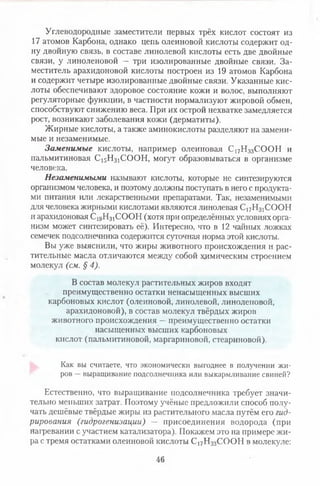 Углеводородные заместители первых трёх кислот состоят из
17 атомов Карбона, однако цепь олеиновой кислоты содержит од­
ну двойную связь, в составе линолевой кислоты есть две двойные
связи, у линоленовой — три изолированные двойные связи. За­
меститель арахидоновой кислоты построен из 19 атомов Карбона
и содержит четыре изолированные двойные связи. Указанные кис­
лоты обеспечивают здоровое состояние кожи и волос, выполняют
регуляторные функции, в частности нормализуют жировой обмен,
способствуют снижению веса. При их острой нехватке замедляется
рост, возникают заболевания кожи (дерматиты).
Жирные кислоты, а также аминокислоты разделяют на замени­
мые и незаменимые.
Заменимые кислоты, например олеиновая С17Нз3СООН и
пальмитиновая С ^Н з^О О Н , могут образовываться в организме
человека.
Незаменимыми называют кислоты, которые не синтезируются
организмом человека, и поэтому должны поступать в него с продукта­
ми питания или лекарственными препаратами. Так, незаменимыми
для человека жирными кислотами являются линолевая С17Н31СООН
и арахидоновая С ^Н з^О О Н (хотя при определённых условиях орга­
низм может синтезировать её). Интересно, что в 12 чайных ложках
семечек подсолнечника содержится суточная норма этой кислоты.
Вы уже выяснили, что жиры животного происхождения и рас­
тительные масла отличаются между собой химическим строением
молекул (см. §4).
В состав молекул растительных жиров входят
преимущественно остатки ненасыщенных высших
карбоновых кислот (олеиновой, линолевой, линоленовой,
арахидоновой), в состав молекул твёрдых жиров
животного происхождения —преимущественно остатки
насыщенных высших карбоновых
кислот (пальмитиновой, маргариновой, стеариновой).
Как вы считаете, что экономически выгоднее в получении жи­
ров —выращивание подсолнечника или выкармливание свиней?
Естественно, что выращивание подсолнечника требует значи­
тельно меньших затрат. Поэтому учёные предложили способ полу­
чать дешёвые твёрдые жиры из растительного масла путём его гид­
рирования (гидрогенизации) — присоединения водорода (при
нагревании с участием катализатора). Покажем это на примере жи­
ра с тремя остатками олеиновой кислоты С17Н33СООН в молекуле:
46
 