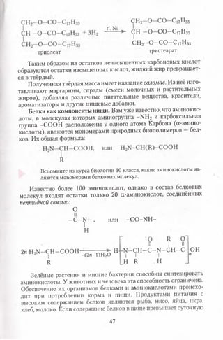Л с^н-о -с о -с 17н35
СН2—О—СО—с 17н 35
СН2—О—СО~С17Нз5
триолеат тристеарат
Таким образом из остатков ненасыщенных карбоновых кислот
образуются остатки насыщенных кислот, жидкий жир превращает­
ся в твёрдый.
Полученная твёрдая масса имеет название саломас. Из неё изго­
тавливают маргарины, спрэды (смеси молочных и растительных
жиров), добавляя различные питательные вещества, красители,
ароматизаторы и другие пищевые добавки.
Белки как компоненты нищи. Вам уже известно, что аминокис­
лоты, в молекулах которых аминогруппа -Ы Н2 и карбоксильная
группа —СООН расположены у одного атома Карбона (сх-амино-
кислоты), являются мономерами природных биополимеров —бел­
ков. Их общая формула:
Вспомните из курса биологии 10 класса, какие аминокислоты яв­
ляются мономерами белковых молекул.
Известно более 100 аминокислот, однако в состав белковых
молекул входят остатки только 20 а-аминокислот, соединённых
пептидной связью:
Зелёные растения и многие бактерии способны синтезировать
аминокислоты. У животных и человека эта способность ограничена.
Обеспечение их организмов белками и аминокислотами происхо­
дит при потреблении корма и пищи. Продуктами питания с
высоким содержанием белков являются рыба, мясо, яйца, икра,
хлеб, молоко. Если содержание белков в пище превышает суточную
О
II
—С —у —, или - С О - Ш -
Н
2п Н2М -С Н -С О О Н
I
И
-(2я-1)Н20
II I • II
Н -К[—СН —С—№ -С Н —С- ОН
гО | | | п
Н Я И
47
 