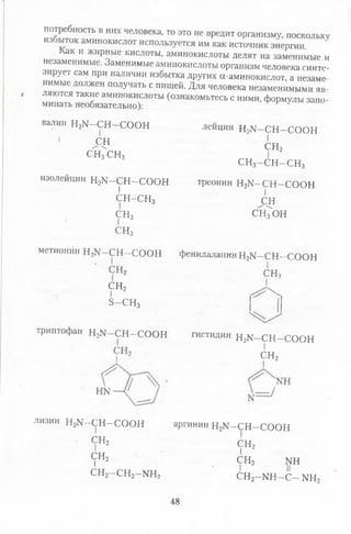 потребность в них человека, то это не вредит организму, поскольку
избыток аминокислот используется им как источник энергии
Как и жирные кислоты, аминокислоты делят на заменимые и
незаменимые. Заменимые аминокислоты организм человека синте­
зирует сам при наличии избытка других а-аминокислот, а незаме
нимые должен получать с пищей. Для человека незаменимыми яв­
ляются такие аминокислоты (ознакомьтесь с ними, формулы запо­
минать необязательно): ?
валин В Д - С Н —СООН
I
' ^СН
СН^СНз
изолейцин Н зИ -С Н -С О О Н
I
С Н -С Н з
I
сн2
I
СН3
лейцин Н21Г—СН —СООН
I
сн2
I
СН3- С Н - С Н 3
треонин Н2М -С Н -С О О Н
I
сн
сщон
метионин Н2М—СН —СООН фенилаланинН2М -С Н -С О О Н
СН2 СИ,
сн2
I
Б -С Н з
триптофан Н2М -С Н -С О О Н гистидин Н2К -С Н -С О О Н
СН2
лизин Н2К -С Н -С О О Н
СН2
I
сн2
I
СН2- С Н 2- Ш 2
аргинин Н2М—СН—СООН
СН2
I
с н 2 ш
сн2-ш -с - ш 2
48
 