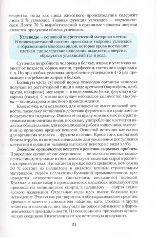 вещества, тогда как пища животного происхождения содержит
лишь 2 % углеводов. Главная функция углеводов — энергетиче­
ская. Почти 70 % вырабатываемой в организме человека энергии
является продуктом обмена углеводов.
Углеводы —основной энергетический материал клеток.
В пищеварительной системе происходит гидролиз углеводов
с образованием моносахаридов, которые кровь поставляет
клеткам, где вследствие окисления выделяется энергия,
образуются углекислый газ и вода.
Суточная потребность человека в белках, жирах и углеводах за­
висит от возраста, образа жизни, профессии, состояния здоровья и
т. д. Но при любых условиях потребление углеводов в 4-5 раз пре­
вышает потребление жиров и белков.
Большую часть суточной нормы углеводов организм человека
получает из растительной пищи в виде крахмала (картофель, хлеб,
крупы, макароны), меньшую —в виде глюкозы (соки, фрукты) и са­
харозы (сахар). С мясом поступает небольшое количество гликоге­
на —полисахарида животного происхождения.
Клетчатка, или целлюлоза, для человека не имеет пищевой цен­
ности, поскольку устойчива к действию ферментов и в организме не
подвергается гидролизу. Однако её по праву можно отнести к расти­
тельным компонентам пищи, поскольку употребление клетчатки яв­
ляется обязательным для нормализации работы кишечника, выведе­
ния из организма вредных веществ. Основной источник клетчатки
для организма человека —фрукты и овощи. Кроме того, клетчаткой
богаты отруби, из которых специально для увеличения поступления
клетчатки в организм человека выпекают некоторые виды хлеба.
Значение органических веществ в решении сырьевых проблем.
Природные органические соединения —не только полезные компо­
ненты пищи, отдельные из них используют также как сырьё в различ­
ных производствах. Это касается прежде всего древесины, которая на
50 % состоит из целлюлозы и является ценным строительным
материалом, сырьём целлюлозно-бумажной промышленности, про­
изводства искусственных (ацетатного, вискозного) волокон.
Крахмал, а также сахар в промышленных масштабах используют для
производства медицинского спирта, а целлюлозу — спирта техни­
ческого назначения. Отдельные виды клея имеют белковое про­
исхождение. Этанол как растворитель и обеззараживающее средство,
крахмал в качестве наполнителя таблеток, вата, глюкоза и другие
вещества и изделия из них получили широкое применение в фарма­
цевтической промышленности. На основе многих природных органи­
ческих соединений изготавливают косметическую продукцию.
51
 