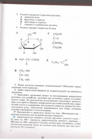 3. Укажите продукты гидролиза крахмала
А аминокислоты
Б фруктоза и глюкоза
В декстрины и глюкоза
Г глицерол и карбоновые кислоты
4. Укажите продукт гидролиза белков
СН2ОН
с=о
I
(СНОН)з
сн2он
Б Н2К -С Н —СООН
I
и
д с17н31-с-
'он
В СН2-О Н
С Н -О Н
I
СН2—ОН
5. Какие кислоты называют незаменимыми? Объясните ггооис-
хождение этого названия. 1е проис
организме™ °Пределение ФеРментов, охарактеризуйте их значение в
ПЯГ : Вьшолните групповой проект по исследованию конкретного
™ 1 ш и По пЙСТВа РаСТ6НИЙ КаК ИСТ0ЧНИКа °ДН0ГО - С м п онентов пищи. По результатам исследования подготовьте ппезента
Г к и й Г Г 0Т0бразите м°Р4»ологию растения (семейства), хими-
ческии состав и содержание питательного вещества (веществ) био­
логическую роль, технологию выращивания или сборГосновные
способы переработки и использования. Р °СНОВНые
° ргани3уйте и проведите диспут на тему «Вегетарианство -
опасное увлечение или чудодейственная панацея?».
*Зв« г т а г “ и™"ОСТ1' крупного рогатого скота -
& 5 0Г . = , Г М“ — ‘™
 