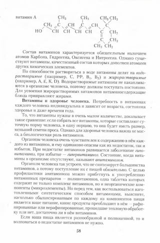 витамин А СН3 СН3 СН3 СН3
сн2 с сн с сн  У/ V 4 V  //  //  / 
но сн сн сн сн с сн,
II I
с сн2/  / 1
сн3сн2
Состав витаминов характеризуется обязательным наличием
атомов Карбона, Гидрогена, Оксигена и Нитрогена. Однако суще­
ствуют витамины, качественный состав которых дополнен атомами
других химических элементов.
По способности растворяться в воде витамины делят на водо­
растворимые (например, С, РР, В ь В2) и жирорастворимые
(например, А, Е, К, О). Водорастворимые витамины не накаплива­
ются в организме человека, поэтому должны поступать постоянно.
Для усвоения жирорастворимых витаминов витаминосодержащие
блюда приправляют жирами.
Витамины и здоровье человека. Потребность в витаминах
каждого человека индивидуальна и зависит от возраста, состояния
здоровья и даже времени года.
I о, что витамины нужны в очень малом количестве, доказывает
такое сравнение: если собрать все витамины, которые составляют су­
точную норму человека, в одну порцию, то она будет иметь размер,
меньший семени проса. Однако для здоровья человека важна не мас­
са, а биологическая роль витаминов.
Организм человека очень чувствителен к содержанию в нём каж­
дого из витаминов, и ему одинаково опасны как их недостаток, так и
избыток. При недостатке витаминов развивается заболевание гипо­
витаминоз, при избытке —гипервитаминоз. Состояние, когда вита­
мины в организме отсутствуют, называют авитаминозом.
Организм человека так устроен, что не синтезирует большинства
витаминов, а потому поступление их с пищей обязательно. С целыо
профилактики авитаминоза можно прибегнуть к употреблению
витаминных препаратов — поливитаминов, одна таблетка которых
содержит не только комплекс витаминов, но и неорганические ком­
поненты (микроэлементы). Но перед тем, как воспользоваться изго­
товленными синтетическим способом витаминами, выясните,
насколько сбалансированным по каждому из компонентов нищи
является ваше питание, какие продукты преобладают в нём —рафи­
нированные или нерафинированные, прошедшие тепловую обработ­
ку или нет, достаточно ли в нём витаминов.
Если ваша пища является разнообразной и полноценной, то и
волноваться о недостатке витаминов не нужно.
58
 