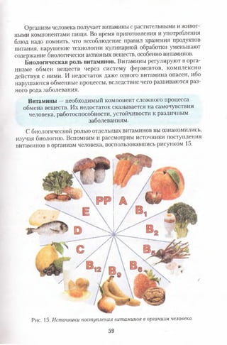 Организм человека получает витамины с растительными и живот­
ными компонентами пищи. Во время приготовления и употребления
блюд надо помнить, что несоблюдение правил хранения продуктов
питания, нарушение технологии кулинарной обработки уменьшают
содержание биологически активных веществ, особенно витаминов.
Биологическая роль витаминов. Витамины регулируют в орга­
низме обмен веществ через систему ферментов, комплексно
действуя с ними. И недостаток даже одного витамина опасен, ибо
нарушаются обменные процессы, вследствие чего развиваются раз­
ного рода заболевания.
Витамины —необходимый компонент сложного процесса
обмена веществ. Их недостаток сказывается на самочувствии
человека, работоспособности, устойчивости к различным
заболеваниям.
С биологической ролью отдельных витаминов вы ознакомились,
изучая биологию. Вспомним и рассмотрим источники поступления
витаминов в организм человека, воспользовавшись рисунком 15.
Рис. 15. Источники поступления витаминов в организм человека
59
 