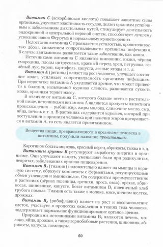 Витамин С (аскорбиновая кислота) повышает защитные силы
организма, улучшает эластичность сосудов, делает организм устойчи­
вым к заболеваниям дыхательных путей, стимулирует деятельность
эндокринной и центральной нервной систем, способствует лучшему
усвоению ионов Феррума и нормальному кроветворению.
Недостаток витамина С проявляется усталостью, кровоточивос­
тью десен, снижением сопротивляемости организма инфекциям.
а случае авитаминоза развивается такое заболевание, как цинга.
Источниками витамина С являются шиповник, кизил, чёрная
смородина, плоды цитрусовых, красный перец, хрен, петрушка, зе­
леный лук, укроп, картофель, капуста, лесные ягоды и т. д.
Витамин А (ретинол) влияет на рост человека, улучшает состоя­
ние кожи, усиливает сопротивляемость организма инфекциям.
1ри недостатке витамина А ухудшается зрение, что может привес­
ти к болезни, называемой куриная слепота, развивается сухость
кожи, организм теряет массу.
В отличие от витамина С, которого больше всего в раститель­
ной пище, источниками витамина А являются продукты животного
происхождения - рыбий жир, жиры молока, сливочное масло, сыр
яйца, печень и т. д. В растениях содержится каротин, который при
поступлении в организм человека при наличии жиров превращает­
ся в витамин А, то есть является провитамином.
Вещества пищи, превращающиеся в организме человека в
витамины, получили название провитамины.
Каротином богаты морковь, красный перец, абрикосы, тыква и т д
Витамины группы В регулируют выработку энергии в орга­
низме. Они улучшают память, уменьшают боли при радикулитах
невритах, заболеваниях органов пищеварения.
Витамин В1(тиамин) положительно влияет на мышцы и нерв­
ную систему, образует комплексы с ферментами, ршулирующими
оомен углеводов и аминокислот. Он содержится преимущественно
в растениях (зёрнах пшеницы, гречихи, проса, овса), орехах, абри­
косах, шиповнике, капусте. Богат витамином В, пшеничный хлеб
грубого помола. Тиамин есть также в молоке, мясе, яичном желтке
дрожжах.
Витамин В2 (рибофлавин) влияет на рост и восстановление
клеток, участвует в процессах окисления в тканях тела человека
поддерживает нормальное функционирование органов зрения
Природными источниками витамина В2 являются печень, мо­
локо, яйца, дрожжи, а также зернобобовые растения, шиповник аб­
рикосы, капуста, помидоры.
60
 