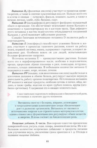Витамин В9 (фолиевая кислота) участвует в процессах крове­
творения, а также в синтезе нуклеиновых кислот. Больше всего его
в зелени и овощах —петрушке, фасоли, шпинате, салате, а также в
печени, почках, хлебе, луке, бананах, сыре.
Витамин И (кальциферол) регулирует фосфорно-кальциевый
обмен в организме. Он обеспечивает всасывание ионов Кальция в
кишечнике и транспортировку их в костную ткань. При дефиците
этого витамина в костях недостаточно откладывается соединений
Кальция, у детей возникает заболевание рахитом.
Самыми богатыми источниками витамина Б являются рыба и
морепродукты.
Витамин Е (токоферол) способствует усвоению белков и жи­
ров, участвует в процессах тканевого дыхания, влияет на работу
мозга, нервной системы, мышц, задерживает старение, ускоряет за­
живление ран. Особенно важен он для людей, испытывающих
большие физические нагрузки.
Источник витамина Е — преимущественно растения. Больше
всего его в нерафинированном масле, особенно в подсолнечном,
орехах, проросших зёрнах пшеницы и ржи, помидорах, петрушке,
шпинате, плодах шиповника. В небольшом количестве витамин Е
содержится в мясе, жире, молоке, печени.
Витамин РР (ниацин, или никотиновая кислота) задействован в
клеточном дыхании и обмене белков, регулирует высшую нервную
деятельность, работу органов пищеварения. Источниками витамина
РР являются мясные продукты, особенно печень и почки, яйца, мо­
локо, а также грибы, изделия из муки грубого помола, крупы (осо­
бенно гречневая). Содержание его в овощах незначительно.
Самостоятельно подготовьте информацию о биологической роли,
источниках и значении других витаминов.
Витамины вместе с белками, жирами, углеводами
и неорганическими компонентами пищи обеспечивают
рост >1развитие организмов. Витамины не являются
источниками энергии или строительным материалом клеток,
однако совместно с ферментами они регулируют обмен веществ
и энергии. В этом состоит их биологическая роль.
Пищевые добавки, Е-числа. Вам хорошо известно применение
поваренной соли, уксуса, соды, сахара, лимонной кислоты. Их в не­
большом количестве непременно добавляют в продукты питания
для улучшения вкуса, увеличения срока хранения и т. д. Отсюда и
название пищевые добавки.
61
 