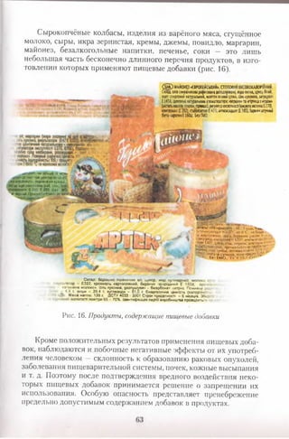 Сырокопчёные колбасы, изделия из варёного мяса, сгущённое
молоко, сыры, икра зернистая, кремы, джемы, повидло, маргарин,
майонез, безалкогольные напитки, печенье, соки — это лишь
небольшая часть бесконечно длинного перечня продуктов, в изго­
товлении которых применяют пищевые добавки (рис. 16).
. - но Яльше'2мюч*.
за то«плра-‘ури від мі *ус4‘С
^атэй-ооСництші вказана накришці.
Оназд:ікра лососевих риб сіпь, алів і
юнсвреанти: 5 Е 239 Без <1*0,
'•V ирсимй.П/хшунт іотоеиГ Л>**і* ■
.
чдагя.чг;іжічким.. ми,•!'.!,Н1кМН•І'І».№:
С о д ) МАЙОНЕЗ«ЄІРОЛЕЙСЬКИЙ», СТ0П08ИЙМІСОКОКАЛОРШИЙ,
Спад: олії амаамми рафимаиііеш орпш , еда питна, цукорбмин,
оцет спиргоанй натуралміии, жоаток»еннийерий, ш кумина, заіуїдуюі
Е1450,нитяні натурами» гтенатшори: <нршкк> и «гірчиці з«гдоиі
(иісплілашгау,глитен, прчицю),реуяперкгаом пі (ию ш иютіа Е270),
коисерынг([ 202), ставиш® (Е41Я,алиокидаит(Е385), баріякштучний
(бга-карош Е160а). ЕезШО.
т т :
.
.«•кість) 100 Іірадукту 482.0 кклч. Учи*,
їа температури т .іО ьС ло ЬЧ~ - не більшеь*
а. хир гусячий, .зода, борошно рисове, 6 у» и«,
>регуиітор кислотності £331,емулы«гчр»‘Iі ,■'?ори:Е407, ВДзд-сігіь, пер«т; декадам
V' лактоза, ароматиэагир гриО'»'-'V,
« V . Сухі «риСи, антиоксиданти:
ииоу.м» сушена, консериан«’
' Ье. г м б . ГУ V 13.1 .•54>"
...............................' ...
Склад. борошно пшеничне в/г. цукор, жир кулінарний, молоко с >
м>..ї>гвтор £322. крохмаль картопляний, барвник <»риродний Е 150й. аром.«
«агукюме молоко». Сіль кухонна, розпушувач - бікарбонат натрію Поживна (,
и - 4.4 г. жири - 29,4 г. вуглеводи - 61,0 г. Енергетична цінність (калорійні, а і
Меса нетто; 130 г. ДСТУ 4033 - 2001 Строк придатност. - 6 місяців Збер і
■осію! аололзсті поегтря 65 - 70%. Ідентифікація партії виробництва проводиться ”
Рис. 16. Продукты, содержащие пищевые добавки
Кроме положительных результатов применения пищевых доба­
вок, наблюдаются и побочные негативные эффекты от их употреб­
ления человеком — склонность к образованию раковых опухолей,
заболевания пищеварительной системы, почек, кожные высыпания
и т. д. Поэтому после подтверждения вредного воздействия неко­
торых пищевых добавок принимается решение о запрещении их
использования. Особую опасность представляет пренебрежение
предельно допустимым содержанием добавок в продуктах.
 