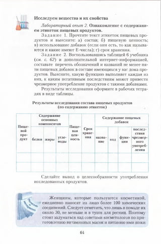 Исследуем вещества и их свойства
Лабораторный опыт 2. Ознакомление с содержани­
ем этикеток пищевых продуктов.
З а д а н и е 1. Прочтите текст этикеток пищевых про­
дуктов и выясните: а) состав; б) пищевую ценность;
в) использование добавок (если они есть, то как называ­
ются и какие имеют Е-числа); г) срок хранения.
З а д а н и е 2. Воспользовавшись таблицей 6 учебника
(см. с. 62) и дополнительной интернет-информацией,
составьте перечень обозначений и названий не менее пя­
ти пищевых добавок в составе имеющихся у вас дома про­
дуктов. Выясните, какую функцию выполняет каждая из
них, к каким негативным последствиям может привести
чрезмерное употребление продуктов с такими добавками.
Результаты исследования оформите в рабочих тетра­
дях в виде таблицы.
Результаты исследования состава пищевых продуктов
(по содержанию этикеток)
Пище­
вой
про­
дукт
Содержание
основных
компонентов
Пище­
вая
цен­
ность
Срок
хране­
ния
Содержание пищевых
добавок
белки жиры угле­
воды
назва­
ние
код
функ­
ция
послед­
ствия
чрезмер­
ного
употреб­
ления
Сделайте вывод о целесообразности употребления
исследованных продуктов.
Женщины, которые пользуются косметикой,
X ежедневно наносят на лицо более 100 химических
' ° соединений. Следует отметить, что лишь в помаде их
около 30, не меньше и в туши для ресниц. Поэтому
стоит задуматься над советами косметологов по при­
готовлению витаминных масок и питанию ими кожи
64
 