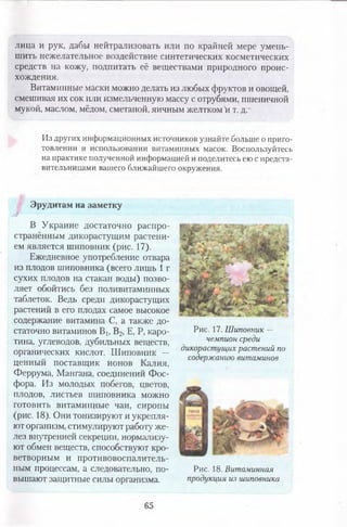 лица и рук, дабы нейтрализовать или по крайней мере умень­
шить нежелательное воздействие синтетических косметических
средств на кожу, подпитать её веществами природного проис­
хождения.
Витаминные маски можно делать из любых фруктов и овощей,
смешивая их сок или измельченную массу с отрубями, пшеничной
мукой, маслом, мёдом, сметаной, яичным желтком й т. д.
Из других информационных источников узнайте больше о приго­
товлении и использовании витаминных масок. Воспользуйтесь
на практике полученной информацией и поделитесь ею с предста­
вительницами вашего ближайшего окружения.
уТ
Эрудитам на заметку
В Украине достаточно распро­
странённым дикорастущим растени­
ем является шиповник (рис. 17).
Ежедневное употребление отвара
из плодов шиповника (всего лишь 1 г
сухих плодов на стакан воды) позво­
ляет обойтись без поливитаминных
таблеток. Ведь среди дикорастущих
растений в его плодах самое высокое
содержание витамина С, а также до­
статочно витаминов Вь В2, Е, Р, каро­
тина, углеводов, дубильных веществ,
органических кислот. Шиповник —
ценный поставщик ионов Калия,
Феррума, Мангана, соединений Фос­
фора. Из молодых побегов, цветов,
плодов, листьев шиповника можно
готовить витаминные чаи, сиропы
(рис. 18). Они тонизируют и укрепля­
ют организм, стимулируют работу же­
лез внутренней секреции, нормализу­
ют обмен веществ, способствуют кро­
ветворным и противовоспалитель­
ным процессам, а следовательно, по­
вышают защитные силы организма.
Рис. 17. Шиповник —
чемпион среди
дикорастущих растений по
содержанию витаминов
Рис. 18. Витаминная
продукция из шиповника
65
 