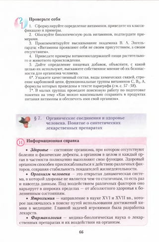 а Проверьте себя
? 1. Сформулируйте определение витаминов, приведите их класси­
фикацию и примеры.
2. Обоснуйте биологическую роль витаминов, подтвердите при­
мерами.
3. Прокомментируйте высказывание академика В. А. Энгель-
гардта: «Витамины проявляют себя не своим присутствием, а своим
отсутствием».
4. Приведите примеры витаминосодержащей пищи растительно­
го и животного происхождения.
5. Дайте определение пищевых добавок, объясните, с какой
целью их используют, выскажите собственное мнение об их безопас­
ности для организма человека.
6*. Укажите качественный состав, виды химических связей, стро­
ение карбоновой цепи, функциональные группы витаминов С, В], А,
формулы которых приведены в тексте параграфа (см. с. 57-58).
7*. В малых группах проведите поисковую работу по подготовке
памятки на тему «Как можно максимально сохранить в продуктах
питания витамины и обеспечить ими свой организм».
Ш&Ъ§ 7. Органические соединения и здоровье
^ Я Г человека. Понятие о синтетических
лекарственных препаратах
• Здоровье — состояние организма, при котором отсутствуют
болезни и физические дефекты, а организм в целом и каждый ор­
ган в частности полноценно выполняют свои функции. Здоровый
организм способен приспосабливаться к действию различных фак­
торов, сохраняя стабильность показателей жизнедеятельности.
• Организм человека — это открытая динамическая систе­
ма, в которой здоровье не является чем-то статичным, то есть раз
и навсегда данным. Под воздействием различных факторов оно
варьирует в широких пределах —от абсолютного здоровья к бо­
лезненным состояниям.
• Ятрохимия — направление в науке XVI и XVII вв., кото­
рое заключалось в поиске путей использования достижений хи­
мии в медицине. Главной задачей ятрохимии была разработка
лекарств.
• Ф армакология — медико-биологическая наука о лекар­
ственных препаратах и их воздействии на организм.
Информационная справка
66
 