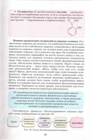 • Салициловая (2-оксибензоатная) кислота — ароматиче­
ская гадроксикарбоновая кислота, то есть соединение, молекула
которого содержит бензеновое ядро и две разные функциональ­
ные группы —гидроксильную и карбоксильную: О ОН
ОН
Влияние органических соединений на здоровье человека. Изу­
чая основы здоровья, вы осознали, что наибольшей ценностью чело­
века является его собственное здоровье, ознакомились с факторами
влияния на здоровье, поняли, что человек может как поддерживать
собственное здоровье, так и наносить ему вред. На основании мате­
риала предыдущих параграфов вы могли сделать вывод о том, на­
сколько важны для здоровья человека органические компоненты
пищи. Они нужны для восстановления тканей, функционирования
клеток, обеспечения обмена веществ и энергии. Иначе говоря, их
биологическая роль — яркое тому свидетельство. Поэтому возни­
кает риторический вопрос: «Жить, чтобы есть, или есть, чтобы
жить?» Врачи, диетологи, многовековой опыт существования чело­
веческого общества помогают легко найти правильный ответ.
Поскольку еда является источником Жизненно необходимых ве­
ществ, питание должно быть таким, чтобы потреблённых жиров,
белков и углеводов хватало для полноценного функционирования
организма. Переедание не менее вредно, чем недоедание или голо­
дание, а ожирение является серьёзным заболеванием.
От органических веществ как компонентов пищи зависят:
продолжительность жизни, физическая и умственная
работоспособность человека, самочувствие, а также рождение
здоровых детей. Поэтому каждому нужно подобрать
сбалансированное по содержанию органических веществ
питание и придерживаться его.
Своеобразную «формулу» сбалансированного питания пере­
даёт схема, изображённая на рисунке 19.
Белки
I
умеренное
количество +
углеводов
(
минималь­
ное
количество
жиров
витаминно­
минеральный
комплекс
Рис. 19. Схема сбалансированного питання
67
 