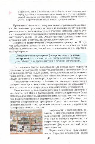 Вспомните, как в 9 классе на уроках биологии вы рассчитывали
норму суточного индивидуального питания с учётом энергети­
ческой ценности компонентов пищи. Проведите такой расчёт с
учётом энергетических затрат вашего организма сейчас.
Правильное питание в совокупности со здоровым образом жиз­
ни обеспечивают организму активное и полноценное функциони­
рование на протяжении многих лет. Уместно отметить мнение учё­
ных, что организм человека запрограммирован на среднюю продол­
жительность жизни 120 лет. Однако человек сознательными или
неосознанными поступками значительно сокращает её.
Понятие о синтетических лекарственных препаратах. В слу­
чае заболевания довольно часто человек не полагается на силы
собственного организма, а прибегает к использованию лекарствен­
ных препаратов.
Лекарственные препараты (лекарственные средства,
лекарства) —это вещества или смеси веществ, которые
употребляют для профилактики и лечения заболеваний.
В стремлении быстро выздороветь мы иногда даже стараемся
увеличить суточную дозу лекарства, прибегаем к самолечению. Это­
го ни в коем случае нельзя делать, поскольку среди лекарств много
таких, которые при неправильном использовании являются вредны­
ми для организма, а в некоторых случаях —и опасными для жизни.
Лекарственные препараты бывают растительного, животного и
минерального происхождения, синтезированные на фармацевти­
ческих заводах или полученные с применением биотехнологий.
Люди издавна использовали растения и некоторые минералы в
лечебных целях. Ныне в фармакологии получили применение более
200 видов лекарственных растений в виде настоек, экстрактов, отва­
ров. Такие лекарственные формы составляют около 30 % общего ко­
личества лекарственных препаратов. Однако подавляющее боль­
шинство лекарств — это органические вещества, синтезированные
на фармацевтических заводах.
- ■ — — Потребность в изобретении, со-
• здании и использовании эффектив-
‘ - ■ пых лекарств беспокоила человече-
л, г гио ещё но времена ятрохпмпи, а в
современном мире стала толчком к
ц ^ развитию фармацевтической про-
, И мышле,шости-
Фармацевтическая промышлен-
ш ммм ность Украины производит около
68
 