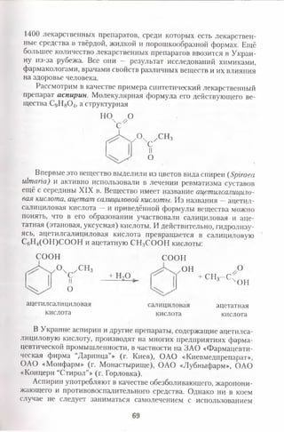 1400 лекарственных препаратов, среди которых есть лекарствен­
ные средства в твёрдой, жидкой и порошкообразной формах. Ещё
большее количество лекарственных препаратов ввозится в Украи­
ну из-за рубежа. Все они — результат исследований химиками,
фармакологами, врачами свойств различных веществ и их влияния
на здоровье человека.
Рассмотрим в качестве примера синтетический лекарственный
препарат аспирин. Молекулярная формула его действующего ве­
щества СдН80 4, а структурная
HV °
г ° х с /С Н 3
Н
°
Впервые это вещество выделили из цветов вида спиреи (Spiraea
ulmaria) и активно использовали в лечении ревматизма суставов
ещё с середины XIX в. Вещество имеет название ацетилсалицило­
вая кислота, ацетат салициловой кислоты. Из названия —ацетил­
салициловая кислота — и приведённой формулы вещества можно
понять, что в его образовании участвовали салициловая и аце­
татная (этановая, уксусная) кислоты. И действительно, гидролизу-
ясь, ацетилсалициловая кислота превращается в салициловую
С6Н4(ОН)СО ОН и ацетатную СН3СООН кислоты:
СООН СООН
° ч с / СНз
II
О
+ НоО
он о
+ СН3- С Ч
он
ацетилсалициловая
кислота
салициловая
кислота
ацетатная
кислота
В Украйне аспирин и другие препараты, содержащие ацетилса­
лициловую кислоту, производят на многих предприятиях фарма­
цевтической промышленности, в частности на ЗАО «Фармацевти­
ческая фирма “Дарница’» (г. Киев), ОАО «Киевмедпрепарат»,
ОАО «Монфарм» (г. Монастырище), ОАО «Лубныфарм», ОАО
«Концерн “Стирол”» (г. Горловка).
Аспирин употребляют в качестве обезболивающего, жаропони­
жающего и противовоспалительного средства. Однако ни в коем
случае не следует заниматься самолечением с использованием
69
 