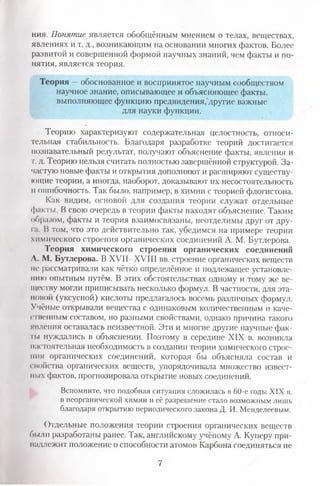 ния. Понятие является обобщённым мнением о телах, веществах,
явлениях и т. д., возникающим на основании многих фактов. Более
развитой и совершенной формой научных знаний, чем факты и по­
нятия, является теория.
Теория —обоснованное и воспринятое научным сообществом
научное знание, описывающее и объясняющее факты,
выполняющее функцию предвидения, другие важные
для науки функции.
Теорию характеризуют содержательная целостность, относи­
тельная стабильность. Благодаря разработке теорий достигается
познавательный результат, получают объяснение факты, явления и
т. д. Теорию нельзя считать полностью завершённой структурой. За­
частую новые факты и открытия дополняют и расширяют существу­
ющие теории, а иногда, наоборот, доказывают их несостоятельность
н ошибочность; Так было, например, в химии с теорией флогистона.
Как видим, основой для создания теории служат отдельные
факты. В свою очередь в теории факты находят объяснение. Таким
образом, факты и теория взаимосвязаны, неотделимы друг от дру-
Iа. В том, что это действительно так, убедимся на примере теории
химического строения органических соединений А. М. Бутлерова.
Теория химического строения органических соединений
Л. М. Бутлерова. В XVII—XVIII вв. строение органических веществ
не рассматривали как чётко определённое и подлежащее установле­
нию опытным путём. В этих обстоятельствах одному и тому же ве­
ществу могли приписывать несколько формул. В частности, для эта-
ноной (уксусной) кислоты предлагалось восемь различных формул.
Учёные открывали вещества с одинаковым количественным и каче­
ственным составом, но разными свойствами, однако причина такого
явления оставалась неизвестной. Эти и многие другие научные фак­
ты нуждались в объяснении. Поэтому в середине XIX в. возникла
11астоятельная необходимость в создании теории химического строе­
ния органических соединений, которая бы объясняла состав и
свойства органических веществ, упорядочивала множество извест­
ных фактов, прогнозировала открытие новых соединений.
Вспомните, что подобная ситуация сложилась в 60-е годы XIX в.
в неорганической химии и её разрешение стало возможным лишь
благодаря открытию периодического закона Д. И. Менделеевым.
Отдельные положения теории строения органических веществ
были разработаны ранее. Так, английскому учёному А. Куперу при­
надлежит положение о способности атомов Карбона соединяться не
7
 