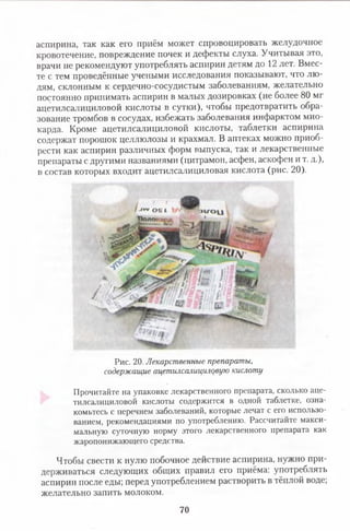 аспирина, так как его приём может спровоцировать желудочное
кровотечение, повреждение почек и дефекты слуха. Учитывая это,
врачи не рекомендуют употреблять аспирин детям до 12 лет. Вмес­
те с тем проведённые учеными исследования показывают, что лю­
дям, склонным к сердечно-сосудистым заболеваниям, желательно
постоянно принимать аспирин в малых дозировках (не более 80 мг
ацетилсалициловой кислоты в сутки), чтобы предотвратить обра­
зование тромбов в сосудах, избежать заболевания инфарктом мио­
карда. Кроме ацетилсалициловой кислоты, таблетки аспирина
содержат порошок целлюлозы и крахмал. В аптеках можно приоб­
рести как аспирин различных форм выпуска, так и лекарственные
препараты с другими названиями (цитрамон, асфен, аскофен и т. д.),
в состав которых входит ацетилсалициловая кислота (рис. 20).
Рис. 20. Лекарственные препараты,
содержащие ацетилсалициловую кислоту
Прочитайте на упаковке лекарственного препарата, сколько аце­
тилсалициловой кислоты содержится в одной таблетке, озна­
комьтесь с перечнем заболеваний, которые лечат с его использо­
ванием, рекомендациями по употреблению. Рассчитайте макси­
мальную суточную норму этого лекарственного препарата как
жаропонижающего средства.
Чтобы свести к нулю побочное действие аспирина, нужно при­
держиваться следующих общих правил его приёма: употреблять
аспирин после еды; перед употреблением растворить в тёплой воде;
желательно запить молоком.
70
 