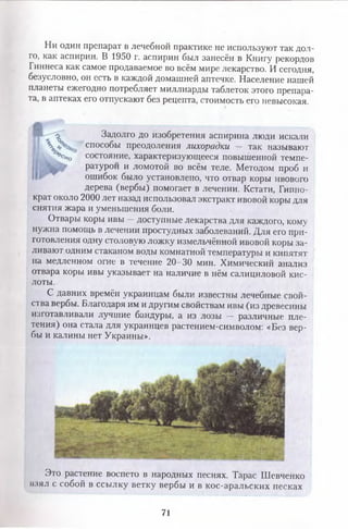 Ни один препарат в лечебной практике не используют так дол­
го, как аспирин. В 1950 г. аспирин был занесён в Книгу рекордов
Гиннеса как самое продаваемое во всём мире лекарство. И сегодня,
безусловно, он есть в каждой домашней аптечке. Население нашей
планеты ежегодно потребляет миллиарды таблеток этого препара­
та, в аптеках его отпускают без рецепта, стоимость его невысокая.
->о Задолго до изобретения аспирина люди искали
Л  способы преодоления лихорадки — так называют
Ъ ! Ч о состояние, характеризующееся повышенной темпе­
ратурой и ломотой во всём теле. Методом проб И
ошибок было установлено, что отвар коры ивового
дерева (вербы) помогает в лечении. Кстати, Гиппо­
крат около 2000 лет назад использовал экстракт ивовой коры для
снятия жара и уменьшения боли.
Отвары коры ивы —доступные лекарства для каждого, кому
нужна помощь в лечении простудных заболеваний. Для его при­
готовления одну столовую ложку измельчённой ивовой коры за­
ливают одним стаканом воды комнатной температуры и кипятят
на медленном огне в течение 20—30 мин. Химический анализ
отвара коры ивы указывает на наличие в нём салициловой кис­
лоты.
С давних времён украинцам были известны лечебные свой­
ства вербы. Благодаря им и другим свойствам ивы (из древесины
изготавливали лучшие бандуры, а из лозы — различные пле­
тения) она стала для украинцев растением-символом: «Без вер­
бы и калины нет Украины».
Это растение воспето в народных песнях. Тарас Шевченко
взял с собой в ссылку ветку вербы и в кос-аральских песках
71
 