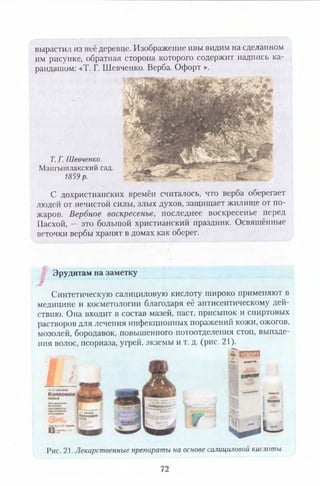 вырастил из неё деревце. Изображение ивы видим на сделанном
им рисунке, обратная сторона которого содержит надпись ка­
рандашом: «Т. Г. Шевченко. Верба. Офорт ».
Т. Г. Шевченко.
Мангышлакский сад.
1859 р.
С дохристианских времён считалось, что верба оберегает
людей от нечистой силы, злых духов, защищает жилище от по­
жаров. Вербное воскресенье, последнее воскресенье перед
Пасхой, — это большой христианский праздник. Освящённые
веточки вербы хранят в домах как оберег.
Эрудитам на заметку
Синтетическую салициловую кислоту широко применяют в
медицине и косметологии благодаря её антисептическому дей­
ствию. Она входит в состав мазей, паст, присыпок и спиртовых
растворов для лечения инфекционных поражений кожи, ожогов,
мозолей, бородавок, повышенного потоотделения стоп, выпаде-
ния волос, псориаза, угрей, экземы и т. д. (рис. 21).
Г е р »
•*«•» ШАМПУНЬ
83 ? -
Рис. 21. Лекарственные препараты на основе салициловой кислоты
 