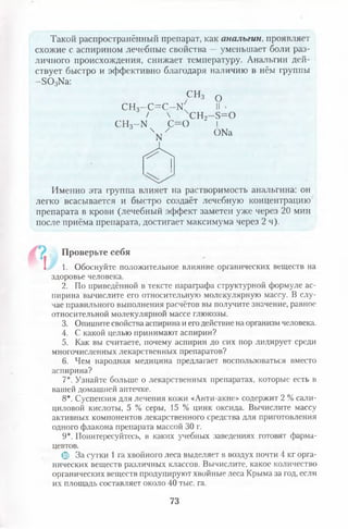 Такой распространённый препарат, как анальгин, проявляет
схожие с аспирином лечебные свойства — уменьшает боли раз­
личного происхождения, снижает температуру. Анальгин дей­
ствует быстро и эффективно благодаря наличию в нём группы
- 5 0 3Ыа:
С Н з 0
СН3- С = С - Ы ' II -
/  СН2—5 = 0
сн3-ы с=о I
V ОКа
Л
Именно эта группа влияет на растворимость анальгина: он
легко всасывается и быстро создаёт лечебную концентрацию
препарата в крови (лечебный эффект заметен уже через 20 мин
после приёма препарата, достигает максимума через 2 ч).
Проверьте себя
! 1. Обоснуйте положительное влияние органических веществ на
здоровье человека.
2. По приведённой в тексте параграфа структурной формуле ас­
пирина вычислите его относительную молекулярную массу. В слу­
чае правильного выполнения расчётов вы получите значение, равное
относительной молекулярной массе глюкозы.
3. Опишите свойства аспирина и егодействие на организм человека.
4. С какой целью принимают аспирин?
5. Как вы считаете, почему аспирин до сих пор лидирует среди
многочисленных лекарственных препаратов?
6. Чем народная медицина предлагает воспользоваться вместо
аспирина?
7*. Узнайте больше о лекарственных препаратах, которые есть в
вашей домашней аптечке.
8*. Суспензия для лечения кожи «Анти-акне» содержит 2 % сали­
циловой кислоты, 5 % серы, 15 % цинк оксида. Вычислите массу
активных компонентов лекарственного средства для приготовления
одного флакона препарата массой 30 г.
9*. Поинтересуйтесь, в каких учебных заведениях готовят фарма­
цевтов.
© За сутки 1га хвойного леса выделяет в воздух почти 4 кг орга­
нических веществ различных классов. Вычислите, какое количество
органических веществ продуцируют хвойные леса Крыма за год, если
их площадь составляет около 40 тыс. га.
73
 