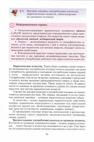 § 8. Вредное влияние употребления алкоголя,
наркотических веществ, табакокурения
на организм человека
• Оксигеносодержащее органическое соединение этанол
С2Н5ОН является представителем гомологического ряда одно­
атомных насыщенных спиртов. Это вещество имеет также назва­
ния этиловый, винный, медицинский спирт.
• Этанол — легкокипящая жидкость со специфическим за­
пахом, легче воды, смешивается с ней в любых соотношениях,
является растворителем для многих веществ, обладает антисеп­
тическими свойствами.
• В медицинской практике этанол применяют для изготовле­
ния настоек и как наружное дезинфицирующее средство. При
внутреннем употреблении действует как наркотическое вещество.
Наркотические вещества. Такое общее название имеют вещест­
ва, неоднократное употребление которых сначала вызывает желание
и потребность организма в повторном употреблении новых порций,
а затем — непреодолимое желание постоянного их поступления.
Употребление этих веществ вредит здоровью, уменьшает продолжи­
тельность жизни, вызывает преждевременную смерть, а также нега­
тивные социальные последствия. Таких веществ много. В зависи­
мости от влияния на организм человека и угрозы его жизни можно
выделить три группы наркотических веществ:
1) вещества, распространение и употребление которых не ограни­
чивается законодательством. Это этанол, входящий в состав спирт­
ных напитков, никотин —основное наркотическое вещество табака;
2) вещества с сильно выраженным наркотическим действием,
которые ограниченно используются в медицине под тщательным
контролем врачей как обезболивающие, снотворные лекарствен­
ные средства (в частности, амфетамин, морфин, кодеин)-,
3) чрезвычайно опасные вещества, изготовление и распростра­
нение которых строго запрещено законодательством (например,
гашиш, героин).
Вредное влияние употребления алкоголя на организм человека.
В отличие от основных компонентов пищи —белков, жиров и углево­
дов —этанол быстро и полностью всасывается в желудке. Уже через
час его концентрация в крови достигает максимума, и наступает состо­
Информационная справка
74
 