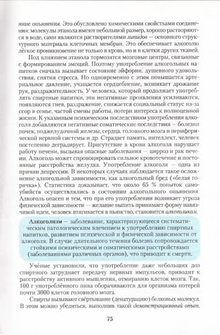 яние опьянения. Это обусловлено химическими свойствами соедине­
ния: молекулы этанола имеют небольшой размер, хорошо растворяют­
ся в воде, сами являются растворителями липидов —основного струк­
турного материала клеточных мембран. Это обеспечивает алкоголю
лёгкое проникновение не только в кровь, но и в клетки других тканей.
Под влиянием этанола тормозятся мозговые центры, связанные
с формированием эмоций. Поэтому употребление алкогольных на­
питков сначала вызывает состояние эйфории, душевного удоволь­
ствия, снятия стресса. Но одновременно с этим повышается арте­
риальное давление, учащается сердцебиение, возникает дрожание
рук, раздражительность. У человека, который продолжает употреб­
лять спиртные напитки, эти негативные проявления усиливаются,
появляются гнев, раздражение, снижается социальный статус из-за
ссор в семье, частой смены работы, потери интереса к полноценной
жизни. К указанным психическим последствиям употребления алко­
голя добавляются негативные соматические последствия —болезни
почек, поджелудочной железы, сердца, головного мозга и перифери­
ческой нервной системы и др. Страдает память, интеллект, человек
постепенно деградирует. Присутствие в крови алкоголя нарушает
работу печени, вызывая опасные заболевания —цирроз и рак пече­
ни. Алкоголь может спровоцировать сильное кровотечение и посто­
янные расстройства желудка. Употребление алкоголя — одна из
причин депрессии. В некоторых случаях наблюдается такое ослож­
нение алкогольной зависимости, как алкогольный бред («белая го­
рячка»), Статистика доказывает, что около 65 % попыток само­
убийств осуществлялись в состоянии алкогольного опьянения.
Алкоголь опасен и тем, что при его употреблении возникает угроза
физической зависимости —желание выпить принимает форму навяз­
чивой идеи, человек втягивается в пьянство, становится алкоголиком.
Алкоголизм —заболевание, характеризующееся системати­
ческим патологическим влечением к употреблению спиртных
напитков, развитием психической и физической зависимости от
алкоголя. В случае длительного течения болезнь сопровождается
стойкими психическими и соматическими расстройствами
(заболеваниями различных органов), что приводит к смерти.
Учёные установили, что употребление даже небольших доз
спиртного затрудняет передачу нервных импульсов, приводит к
расстройству активного мышления, отмиранию клеток мозга. Так,
100 г употреблённого пива оборачиваются для организма потерей
почти 3000 клеток головного мозга.
Спирты вызывают свёртывание (денатурацию) белковых молекул.
В этом можно убедиться, выполнив такой демонстрационный опыт.
75
 