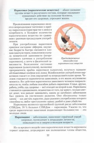Наркотики (наркотические вещества) —общее название
группы веществ различного состава, которые оказывают
дурманящее действие на сознание человека,
вредят его здоровью, угрожают жизни.
Проявлениями наркомании явля­
ется непреодолимое тяготение к приё­
му наркотиков (пристрастие к ним) и
потребность в большем количестве
наркотического вещества по сравне­
нию с разовым предыдущим употреб­
лением.
При употреблении наркотиков
приятное состояние эйфории, ощуще­
ние бодрости быстро сменяются пло­
хим самочувствием, появлением снача­
ла психической зависимости (непре­
одолимого влечения к употреблению
наркотиков), а затем и физической за­
висимости. Болезненное состояние
наркоманов (алкоголиков), вызванное
прекращением приёма наркотиков (алкоголя), получило название
абстинентный синдром или ломка. Возобновление употребления нар­
котиков спасает от этих ощущений на непродолжительное время. Че­
ловек становится наркотически зависимым, и его жизнь неузнаваемо
меняется. Все действия наркотически зависимого человека направля­
ются на то, чтобы любым способом добыть наркотики. Семья, друзья,
работа, учёба, еда, здоровье —всё отходит на второй план. Наркоманы
становятся одинаковыми, независимо от того, где живут, сколько име­
ют денег, чем раньше занимались, каким до пагубного заболевания
был уровень их умственного развития. Они обеспокоены только
одним —как достать наркотик, ради разового употребления которого
способны на любое преступление: кражу, разбой и даже убийство.
Наркоманы являются крутейш ей группой риска заболевания
СПИДом, 70 % больных СПИДом — наркоманы. Ужасно то, что
среди наркотически зависимых подавляющее большинство — это
молодые люди.
Наркомания —заболевание, наносящее серьёзный ущерб
здоровью, приводящее к деградации личности,
инвалидности и смерти в молодом возрасте.
Из-за вредного воздействия наркотических веществ^наркоманы
теряют здоровье, деградируют как полноценные члены общества,
/
Предостережение
относительно
наркотических веществ
77
 