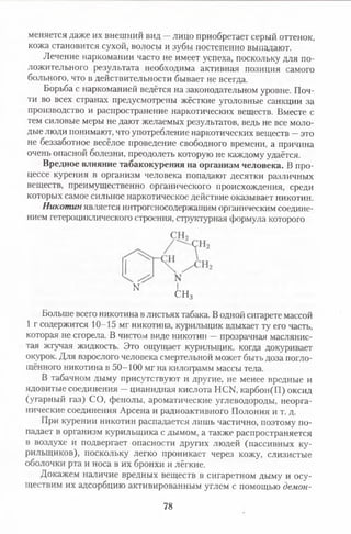 меняется даже их внешний вид —лицо приобретает серый оттенок,
кожа становится сухой, волосы и зубы постепенно выпадают.
Лечение наркомании часто не имеет успеха, поскольку для по­
ложительного результата необходима активная позиция самого
больного, что в действительности бывает не всегда.
Борьба с наркоманией ведётся на законодательном уровне. Поч­
ти во всех странах предусмотрены жёсткие уголовные санкции за
производство и распространение наркотических веществ. Вместе с
тем силовые меры не дают желаемых результатов, ведь не все моло­
дые люди понимают, что употребление наркотических веществ —это
не беззаботное весёлое проведение свободного времени, а причина
очень опасной болезни, преодолеть которую не каждому удаётся.
Вредное влияние табакокурения на организм человека. В про­
цессе курения в организм человека попадают десятки различных
веществ, преимущественно органического происхождения, среди
которых самое сильное наркотическое действие оказывает никотин.
Никотин является нитрогеносодержащим органическим соедине­
нием гетероциклического строения, структурная формула которого
Больше всего никотина в листьях табака. В одной сигарете массой
1 г содержится 10-15 мг никотина, курильщик вдыхает ту его часть,
которая не сгорела. В чистом виде никотин —прозрачная маслянис­
тая жгучая жидкость. Это ощущает курильщик, когда докуривает
окурок. Для взрослого человека смертельной может быть доза погло­
щённого никотина в 50-100 мг на килограмм массы тела.
В табачном дыму присутствуют и другие, не менее вредные и
ядовитые соединения —цианидная кислота НСИ, карбон(П) оксид
(угарный газ) СО, фенолы, ароматические углеводороды, неорга­
нические соединения Арсена и радиоактивного Полония и т. д.
При курении никотин распадается лишь частично, поэтому по­
падает в организм курильщика с дымом, а также распространяется
в воздухе и подвергает опасности других людей (пассивных ку­
рильщиков), поскольку легко проникает через кожу, слизистые
оболочки рта и носа в их бронхи и лёгкие.
Докажем наличие вредных веществ в сигаретном дыму и осу­
ществим их адсорбцию активированным углем с помощью демон­
N
СН3
78
 