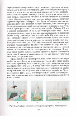 страционного эксперимента, моделирующего процессы, которые
происходят в лёгких курильщиков. Для этого закрепим сигарету в
лапке штатива и через стеклянную и резиновые трубки подсоеди­
ним к ней со стороны фильтра шприц, перед этим выпустив из
него воздух. Подожжём сигарету и начнём медленно наполнять
шприц образовавшимися при горении табака газами, оттягивая
поршень шприца на себя (рис. 23а). Будем наблюдать, как дым, ко­
торый при курении попадает в лёгкие человека, заполняет шприц.
Отсоединим наполненный дымом шприц от сигареты и выпустим
дым в предварительно подготовленную колбу объёмом 100 мл,
в которой содержится 10-15 мл дистиллированной воды. Повто­
рим несколько раз наполнение шприца и выпускание сигаретного
дыма в колбу (каждый раз закрывая её пробкой!), пока длится тле­
ние сигареты. После этого встряхиванием колбы достигнем
растворения дыма в воде и увидим, что раствор приобретает жёл-
то-коричневый цвет (рис. 23б), обусловленный различными про­
дуктами табакокурения. Именно они оседают на верхних дыха­
тельных путях курильщика, лёгких и поступают в кровь. Попав в
лёгкие, значительная их часть адсорбируется альвеолами. Вот от­
куда берут начало кашель, одышка, бронхит и другие заболевания
дыхательной системы курильщика и тех, кто вдыхает табачный
дым, находясь рядом с ним.
Продолжим опыт с растворёнными в колбе веществами и про­
ведём их адсорбцию активированным углем. Для этого сперва
отольём в пробирку 1 часть исследуемого раствора и оставим его
для сравнения (рис. 23в). В колбу поместим порошок активиро­
ванного угля, перемешаем его с раствором встряхиванием, а затем
содержимое колбы профильтруем —фильтрат в пробирке 2 будет
прозрачным (рис. 23в). Активированный уголь адсорбировал
вредные вещества, как это в организме курильщика делают лёгоч­
ные альвеолы.
а б в
Рис. 23. Адсорбция активированным углем продуктов табакокурения
79
 