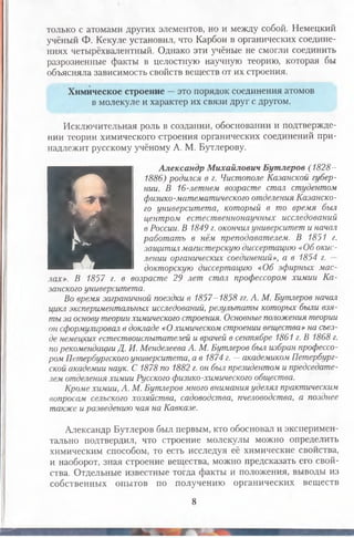 только с атомами других элементов, но и между собой. Немецкий
учёный Ф. Кекуле установил, что Карбон в органических соедине­
ниях четырёхвалентный. Однако эти учёные не смогли соединить
разрозненные факты в целостную научную теорию, которая бы
объясняла зависимость свойств веществ от их строения.
Химическое строение —это порядок соединения атомов
в молекуле и характер их связи друг с другом.
Исключительная роль в создании, обосновании и подтвержде­
нии теории химического строения органических соединений при­
надлежит русскому учёному А. М. Бутлерову.
И
Александр Михайлович Бутлеров (182
1886) родился в г. Чистополе Казанской губер­
нии. В 16-летнем возрасте стал студентом
физико-математического отделения Казанско­
го университета, который в то время был
центром естественнонаучных исследований
в России. В 1849 г. окончил университет и начал
работать в нём преподавателем. В 1851 г.
защитил магистерскую диссертацию «Об окис­
лении органических соединений>>, а в 1854 г. —
докторскую диссертацию «Об эфирных мас­
лах». В 1857 г. в возрасте 29 лет стал пр
занского университета.
Во время заграничной поездки в 1857-1858 гг. А. М. Бутлеров начал
цикл экспериментальных исследований, результаты которых были взя­
ты за основу теории химического строения. Основные положения теории
он сформулировал в докладе «О химическом строении вещества» на съез­
де немецких естествоиспытателей и врачей в сентябре 1861 г. В 1868 г.
по рекомендации Д. И. Менделеева А. М. Бутлеров был избран профессо­
ром Петербургского университета, а в 1874 г. —академиком Петербург­
ской академии наук. С 1878 по 1882 г. он был президентом и председате­
лем отделения химии Русского физико-химического общества.
Кроме химии, А. М. Бутлеров много внимания уделял практическим
вопросам сельского хозяйства, садоводства, пчеловодства, а позднее
также и разведению чая на Кавказе.
Александр Бутлеров был первым, кто обосновал и эксперимен­
тально подтвердил, что строение молекулы можно определить
химическим способом, то есть исследуя её химические свойства,
и наоборот, зная строение вещества, можно предсказать его свой­
ства. Отдельные известные тогда факты и положения, выводы из
собственных опытов по получению органических веществ
8
 