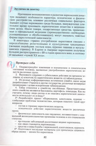 Эрудитам на заметку
Причинами возникновения и развития наркомании зачас­
тую называют особенности характера, психические и физиче­
ские расстройства, влияние различных социальных факторов.
Ьывают случаи наркомании среди больных, вынужденных дли­
тельное время принимать наркотические вещества в медицин­
ских целях. Иначе говоря, лекарственные средства, применяе­
мые в официальной медицине (преимущественно снотворные,
успокаивающие и обезболивающие), могут вызывать тяжёлые
формы наркотической зависимости.
В некоторых странах употребление наркотиков связано с
определенными религиозными и культурными традициями
(жевание индейцами листьев коки, курение гашиша в мусуль­
манских странах). В Европе и Америке наркомания получила
большое распространение с 60-х годов прошлого века, и поэтому
ее называют «чумой XX века».
Проверьте себя
1. Охарактеризуйте изменения в психическом и соматическом
состоянии человека, вызванные употреблением наркотических ве­
ществ различных групп.
2. Выскажите суждение о губительном действии на организм че­
ловека: а) алкоголя; б) наркотических веществ; в) табакокурения.
о. Из разных информационных источников узнайте, какие меры
разрабатывают Украина и другие государства, различные всемирные
организации с целью искоренения табакокурения.
4. Табак относится к семейству паслёновых. Представителями
этого семейства являются баклажаны, картофель, помидоры. Как вы
считаете, почему люди охотно и не опасаясь наркотической зависи­
мости используют их в пищу?
5*. Разработайте проект «Наркомания, алкоголизм, курение -
глобальные проблемы человечества», которым охватите такой круг
вопросов: ^
— состав и строение наркотических веществ;
— психическое действие наркотических веществ различных
групп;
физическая зависимость как ощущение, несовместимое с нор­
мальной жизнедеятельностью организма человека и его социальным
статусом;
— протекание заболеваний различными видами наркомании;
— как люди становятся наркоманами;
— средства и меры борьбы с наркоманией, алкоголизмом, курением.
о . 1юдготовьте наглядные материалы для пропаганды здорового
образа жизни —жизни без наркотиков.
82
 