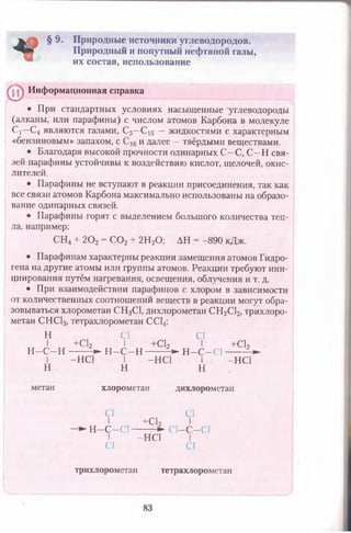 *
§ 9. Природные источники углеводородов.
Природный и попутный нефтяной газы,
их состав, использование
^ Информационная справка
• При стандартных условиях насыщенные углеводороды
(алканы, или парафины) с числом атомов Карбона в молекуле
С(—С4 являются газами, С5—С15 — жидкостями с характерным
«бензиновым» запахом, с и далее —твёрдыми веществами.
• Благодаря высокой прочности одинарных С—С, С—Н свя­
зей парафины устойчивы к воздействию кислот, щелочей, окис­
лителей.
• Парафины не вступают в реакции присоединения, так как
все связи атомов Карбона максимально использованы на образо­
вание одинарных связей.
• Парафины горят с выделением большого количества теп­
ла, например:
СН4 + 2 0 2 = С 0 2 + 2Н20 ; АН = -890 кДж.
• Парафинам характерны реакции замещения атомов Гидро­
гена на другие атомы или группы атомов. Реакции требуют ини­
циирования путём нагревания, освещения, облучения и т. д.
• При взаимодействии парафинов с хлором в зависимости
от количественных соотношений веществ в реакции могут обра­
зовываться хлорометан СН3С1, дихлорометан СН2С12, трихлоро-
метан СНС13, тетрахлорометан СС14:
Н С1 С1
I +С12 I +С12 I +С12
н -с -н --------► н -с-н ------ V Н -С -С ) ------- ^
I -НС1 I -НС1 I -НС1
н н н
метан хлорометан дихлорометан
С1 С1
I +С12 I
Н - С - С 1 -------- ► С 1-С -С 1
I -НС1 I
С1 С1
трихлорометан тетрахлорометан
V
 
