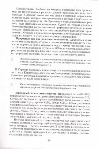 Соединениями Карбона, из которых построены тела организ­
мов, не исчерпывается распространение органических веществ в
природе. В древние геологические эпохи произошло образование
углеводородов, которые ныне разведаны в залежах природного га­
за, нефти, каменного угля. Их образование учёные связывают с раз­
ного рода природными процессами. Одной из теорий является
иогенная теория, согласно которой природные источники углево­
дородов образовались вследствие анаэробного разложения орга­
низмов. О составе и применении природных источников углеводо­
родов вы узнаете из этого и последующих параграфов.
Природный газ как полезное ископаемое. Природным газом
называют смеси газов, которые в сжатом состоянии находятся в по­
лостях пористых пород, образуя в недрах земли газоносные плас­
ты. Они расположены на глубине от 800 м до нескольких километ­
ров, поэтому газ из них добывают через скважины, самопроизволь­
но природный газ очень редко выходит на поверхность земли.
Воспользовавшись дополнительными информационными источ­
никами, подготовьте рассказ об этом интересном явлении, свя­
занных с ним легендах и т. д.
В Украине разведаны и используются месторождения природ­
ного газа в Карпатском, Днепровско-Донецком и Причерноморско-
Крымском регионах. По распространению природного газа Украи­
на находится на 33 месте в мире.
Из экономической географии Украины вспомните разведанные в
нашем государстве месторождения природного газа.
Природный газ как смесь веществ. Природный газ на 80-98 %
(п разных месторождениях разный процент) состоит из метана СИ,
Остальное составляют другие газообразные насыщенные углево­
дороды: этан С2Н6, пропан С3Н8, бутан С4Н 10. Кроме указанных
парафинов, в небольших количествах присутствуют углеводороды
имеющие при атмосферном давлении жидкое агрегатное состояние
(пентан, гексан, гептан), но в условиях повышенного давления на­
ходящиеся в газовой смеси, а также водород, сероводород (гидро-
ген сульфид), углекислый газ, азот, гелий.
По суше природный газ транспортируют под давлением в не­
сколько десятков атмосфер трубопроводами (рис. 25а), протяжён­
ность которых - тысячи километров. В частности, в Украине про­
тяженность магистральных газопроводов, включая и те, которыми
добытый в России природный газ доставляют в страны Европы
составляет более 36 тыс. км.
84
 