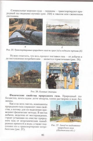 Специальные морские суда —газовозы —транспортируют при­
родный газ водными путями (рис. 25б) в сжатом или сжиженном
состоянии.
а
Рис. 25. Транспортировка природного газа по суше (а) и водными путями (б)
Нужно отметить, что весь процесс поставки газа —от добычи и
до поступления потребителям —является герметичным (рис. 26).
Рис. 26. Газовые станции
Физические свойства природного газа. Природный газ
бесцветен, почти вдвое легче воздуха, плохо растворим в воде, без
запаха.
Как и во всех смесях, компоненты
природного газа сохраняют свои свой­
ства, а потому для их выделения при­
меняют физические методы. В местах
добычи, недалеко от месторождения,
строят установки по очистке природ­
ного газа от неорганических газооб­
разных примесей и воды, а также под- .. „ ,
41 ' (Полтавская обл.)
85
 