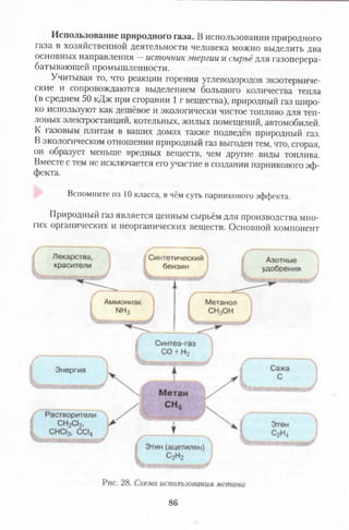 Использование природного газа. В использовании природного
газа в хозяйственной деятельности человека можно выделить два
основных направления —источник энергии и сырьё для газоперера­
батывающей промышленности.
Учитывая то, что реакции горения углеводородов экзотермиче­
ские и сопровождаются выделением большого количества тепла
(в среднем 50 кДж при сгорании 1 г вещества), природный газ широ­
ко используют как дешёвое и экологически чистое топливо для теп­
ловых электростанций, котельных, жилых помещений, автомобилей.
К газовым плитам в ваших домах также подведён природный газ.
В экологическом отношении природный газ выгоден тем, что, сгорая,
он образует меньше вредных веществ, чем другие виды топлива.
Вместе с тем не исключается его участие в создании парникового эф­
фекта.
Вспомните из 10 класса, в чём суть парникового эффекта.
Природный газ является ценным сырьём для производства мно­
гих органических и неорганических веществ. Основной компонент
86
 
