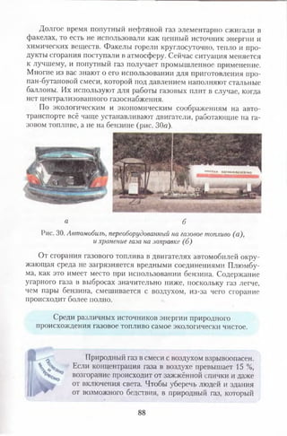 Долгое время попутный нефтяной газ элементарно сжигали в
факелах, то есть не использовали как ценный источник энергии и
химических веществ. Факелы горели круглосуточно, тепло и про­
дукты сгорания поступали в атмосферу. Сейчас ситуация меняется
к лучшему, и попутный газ получает промышленное применение.
Многие из вас знают о его использовании для приготовления про-
пан-бутановой смеси, которой под давлением наполняют стальные
баллоны. Их используют для работы газовых плит в случае, когда
нет централизованного газоснабжения.
По экологическим и экономическим соображениям на авто­
транспорте всё чаще устанавливают двигатели, работающие на га­
зовом топливе, а не на бензине (рис. 30а).
‘ПЛН-ВОГНЕНЕЬЕаПЫКО
а б
Рис. 30. Автомобиль, переоборудованный на газовое топливо (а),
и хранение газа на заправке (б)
От сгорания газового топлива в двигателях автомобилей окру­
жающая среда не загрязняется вредными соединениями Плюмбу-
ма, как это имеет место при использовании бензина. Содержание
угарного газа в выбросах значительно ниже, поскольку газ легче,
чем пары бензина, смешивается с воздухом, из-за чего сгорание
происходит более полно.
Среди различных источников энергии природного
происхождения газовое топливо самое экологически чистое.
Природный газ в смеси с воздухом взрывоопасен.
Если концентрация газа в воздухе превышает 15 %,
возгорание происходит от зажжённой спички и далее
от включения света. Чтобы уберечь людей и здания
от возможного бедствия, в природный газ, который
88
 