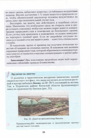 не имеет запаха, добавляют вещества с устойчивым неприятным
запахом. Вполне достаточно 1 % таких веществ в природном га­
зе, чтобы обонятельный анализатор человека почувствовал их
запах даже при незначительной утечке газа.
Бесспорно, вы знаете, как действовать в подобных ситуа­
циях. Напомним, что необходимо сразу же открыть окна и две­
ри (создать сквозняк), чтобы как можно скорее довести концен
трацию природного газа в помещении до безопасного уровня.
Если утечка газа произошла в помещении, то нужно немедлен­
но перекрыть газовый кран. Если же аварийная ситуация во­
зникла в газовой сети вне вашего дома —известить специальные
службы.
К сожалению, время от времени мы получаем печальные из­
вестия об авариях на угольных шахтах. В основном они вызваны
взрывами природного газа, который образовался в каменноуголь­
ных пластах и скопился в опасных концентрациях в местах рабо­
ты шахтёров.
Запомните! При пользовании природным газом надо неукос­
нительно соблюдать правила безопасности.
Эрудитам на заметку
О развитии и практическом внедрении химических знаний
свидетельствует тот факт, что люди научились из остатков расте­
ний и мусора добывать биогаз, на 50-70 % состоящий из метана.
Так, в Згуровском районе Киевской области функционирует
завод но производству биогаза (рис. 31).
преиму-
Рис. 31. Завод по производству биогаза
Проанализируйте экономические и экологические
щества такого топлива.
89
 