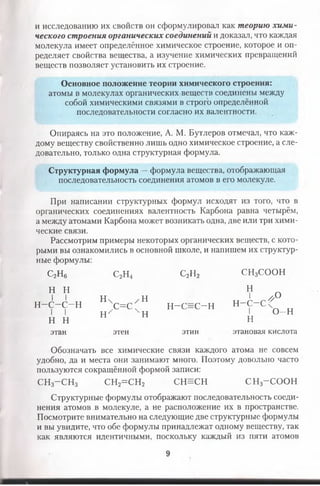 и исследованию их свойств он сформулировал как теорию хим и­
ческого строения органических соединений и доказал, что каждая
молекула имеет определённое химическое строение, которое и оп­
ределяет свойства вещества, а изучение химических превращений
веществ позволяет установить их строение.
Основное положение теории химического строения:
атомы в молекулах органических веществ соединены между
собой химическими связями в строго определённой
последовательности согласно их валентности.
Опираясь на это положение, А. М. Бутлеров отмечал, что каж­
дому веществу свойственно лишь одно химическое строение, а сле­
довательно, только одна структурная формула.
Структурная формула —формула вещества, отображающая
последовательность соединения атомов в его молекуле.
При написании структурных формул исходят из того, что в
органических соединениях валентность Карбона равна четырём,
а между атомами Карбона может возникать одна, две или три хими­
ческие связи.
Рассмотрим примеры некоторых органических веществ, с кото­
рыми вы ознакомились в основной школе, и напишем их структур­
ные формулы:
с2н6
н н
І I
н-с-с-н
І I
н н
этан
С,Н2п 4
Н ч / Н
,с=с:
Н ' н
этен
С2Н2
н-с=с-н
этин
СН3СООН
Н
1 //н—С—С
о
I
н
о-н
этановая кислота
Обозначать все химические связи каждого атома не совсем
удобно, да и места они занимают много. Поэтому довольно часто
пользуются сокращённой формой записи:
СН3- С Н 3 СН2= С Н 2 СН =СН С Н 3-С О О Н
Структурные формулы отображают последовательность соеди­
нения атомов в молекуле, а не расположение их в пространстве.
Посмотрите внимательно на следующие две структурные формулы
и вы увидите, что обе формулы принадлежат одному веществу, так
как являются идентичными, поскольку каждый из пяти атомов
9
 