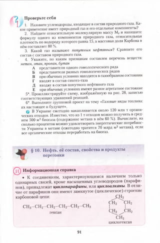 | 1. Назовите углеводороды, входящие в состав природного газа. Ка­
кое применение имеет природный газ и его отдельные компоненты?
2. Найдите относительную молекулярную массу Мг и напишите
формулу одного из компонентов природного газа, относительная
плотность по водороду которого равна 15, а массовая доля Карбона в
нём составляет 80 %.
3. Какой газ называют попутным нефтяным? Сравните его
состав с составом природного газа.
4. Укажите, по каким признакам составлен перечень веществ:
метан, этан, пропан, бутан
А представители одного гомологического ряда
Б представители разных гомологических рядов
В при обычных условиях находятся в газообразном состоянии
Г входят в состав синтез-газа
Д входят в состав попутного нефтяного газа
Е при обычных условиях имеют разное агрегатное состояние
5*. Проиллюстрируйте схему, изображённую на рис. 28, записью
соответствующих уравнений реакций.
6*. Выполните групповой проект на тему «Газовые виды топлива:
их настоящее и будущее».
@ В Украине ежегодно накапливается около 120 млн т органи­
ческих отходов. Известно, что из 1т отходов можно получить в сред­
нем 500 м3 биогаза (содержание метана в нём 60 %). Вычислите, на
сколько процентов можно удовлетворить энергетические потребнос­
ти Украины в метане (ежегодно тратится 70 млрд м3 метана), если
все органические отходы переработать на биогаз.
Проверьте себя
*
§ 10. Нефть, её состав, свойства и продукты
перегонки
Информационная справка
• К соединениям, характеризующимся наличием только
одинарных связей, кроме насыщенных углеводородов (парафи­
нов), принадлежат циклопарафины, или циклоалканы. В отли­
чие от парафинов они имеют замкнутое (циклическое) строение
карбоновой цепи: ^ С Н г
СН2 СН2
С Н з-С Н 2-С Н 2- С Н 2-С Н 2-С Н з | |
гексан 0 ^ 2 ^ С Н 2
СН2
циклогексан
91
 
