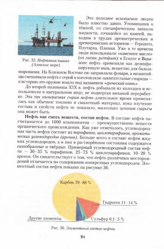 Это полезное ископаемое людям
было известно давно. Упоминания о
тёмной, со специфическим запахом
жидкости, сочащейся из камней, на­
ходим в трудах древнегреческих и
древнеримских историков —Геродота,
Плутарха, Плиния. Уже в те времена
люди использовали «каменное масло»
(от латин. petroleum): в Египте и Вави­
лоне нефть применяли как дезинфи­
цирующую мазь, вещество для бальза­
мирования. На Ближнем Востоке ею заправляли фонари, а византий­
цы смешивали нефть с серой и изготовляли зажигательные снаряды —
в историю это оружие вошло под названием «греческий огонь».
До второй половины XIX в. нефть добывали из колодцев и ис­
пользовали в натуральном виде, не подвергая никакой переработ­
ке. Эта так называемая сырая нефть длительное время применя­
лась как обычное топливо и смазочный материал, пока изучение
состава и свойств нефти не показало, насколько ценным сырьём
она может быть.
Нефть как смесь веществ, состав нефти. В составе нефти на­
считывается до 1000 компонентов — преимущественно веществ
органического происхождения. Как уже отмечалось, углеводород­
ная часть нефти состоит из парафинов, циклопарафинов, аромати­
ческих углеводородов (аренов). Больше всего в составе нефти жид­
ких углеводородов, а в них в растворённом состоянии содержатся
газообразные и твёрдые. Примерный углеводородный состав неф­
ти — 30-35 % парафинов, 25-75 % циклопарафинов, 10-20 %
аренов. Он свидетельствует о том, что нефть различных месторож­
дении отличается по содержанию конкретных углеводородов. Эле­
ментный состав нефти показан на рисунке 36.
Карбон 79-88 %
Гидроген 11-14%
I
Р^Сульфур 0,1-5 %
Рис. 36. Элементный состав нефти
94
 
