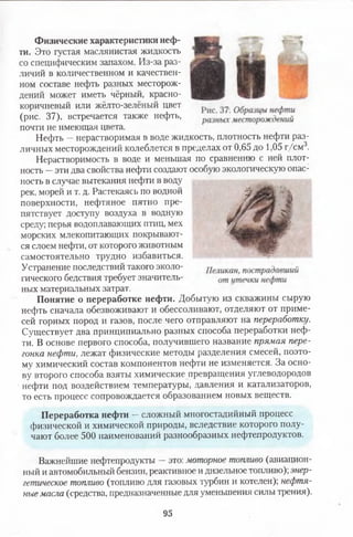 Физические характеристики неф­
ти. Это густая маслянистая жидкость
со специфическим запахом. Из-за раз­
личий в количественном и качествен­
ном составе нефть разных месторож­
дений может иметь чёрный, красно­
коричневый или жёлто-зелёный цвет
(рис. 37), встречается также нефть,
почти не имеющая цвета.
Нефть —нерастворимая в воде жидкость, плотность нефти раз­
личных месторождений колеблется в пределах от 0,65 до 1,05 г/см3.
Нерастворимость в воде и меньшая по сравнению с ней плот­
ность —эти два свойства нефти создают особую экологическую опас­
ность в случае вытекания нефти в воду
рек, морей и т. д. Растекаясь по водной
поверхности, нефтяное пятно пре­
пятствует доступу воздуха в водную
среду; перья водоплавающих птиц, мех
морских млекопитающих покрывают­
ся слоем нефти, от которого животным
самостоятельно трудно избавиться.
Устранение последствий такого эколо­
гического бедствия требует значитель­
ных материальных затрат.
Понятие о переработке нефти. Добытую из скважины сырую
нефть сначала обезвоживают и обессоливают, отделяют от приме­
сей горных пород и газов, после чего отправляют на переработку.
Существует два принципиально разных способа переработки неф­
ти. В основе первого способа, получившего название прямая пере­
гонка нефти, лежат физические методы разделения смесей, поэто­
му химический состав компонентов нефти не изменяется. За осно­
ву второго способа взяты химические превращения углеводородов
■нефти под воздействием температуры, давления и катализаторов,
то есть процесс сопровождается образованием новых веществ.
Переработка нефти —сложный многостадийный процесс
физической и химической природы, вследствие которого полу­
чают более 500 наименований разнообразных нефтепродуктов.
Важнейшие нефтепродукты —это: моторное топливо (авиацион­
ный и автомобильный бензин, реактивное и дизельное топливо); энер­
гетическое топливо (топливо для газовых турбин и котелен); нефтя­
ные масла (средства, предназначенные для уменьшен™ силы трения).
95
 