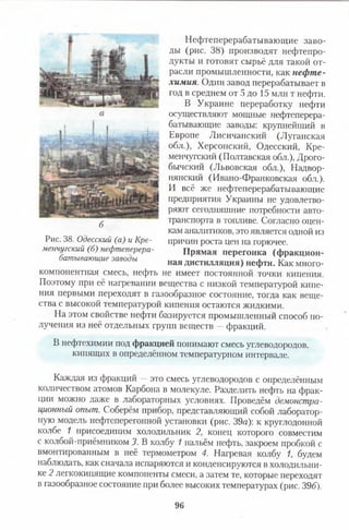 Нефтеперерабатывающие заво­
ды (рис. 38) производят нефтепро­
дукты и готовят сырьё для такой от­
расли промышленности, как нефте­
химия. Один завод перерабатывает в
год в среднем от 5 до 15 млн т нефти.
В Украине переработку нефти
осуществляют мощные нефтеперера­
батывающие заводы: крупнейший в
Европе Лисичанский (Луганская
обл.), Херсонский, Одесский, Кре­
менчугский (Полтавская обл.), Дрого-
бычский (Львовская обл.), Надвор-
нянский (Ивано-Франковская обл.).
И всё же нефтеперерабатывающие
предприятия Украины не удовлетво­
ряют сегодняшние потребности авто­
транспорта в топливе. Согласно оцен­
кам аналитиков, это является одной из
причин роста цен на горючее.
Прямая перегонка (фракцион­
ная дистилляция) нефти. Как много­
компонентная смесь, нефть не имеет постоянной точки кипения.
Поэтому при её нагревании вещества с низкой температурой кипе­
ния первыми переходят в газообразное состояние, тогда как веще­
ства с высокой температурой кипения остаются жидкими.
На этом свойстве нефти базируется промышленный способ по­
лучения из неё отдельных групп веществ —фракций.
В нефтехимии под фракцией понимают смесь углеводородов,
кипящих в определённом температурном интервале.
Каждая из фракций —это смесь углеводородов с определённым
количеством атомов Карбона в молекуле. Разделить нефть на фрак­
ции можно даже в лабораторных условиях. Проведём демонстра­
ционный опыт. Соберём прибор, представляющий собой лаборатор­
ную модель нефтеперегонной установки (рис. 39а): к круглодонной
колбе 1 присоединим холодильник 2, конец которого совместим
с колбой-приёмником 3. В колбу 1 нальём нефть, закроем пробкой с
вмонтированным в неё термометром 4. Нагревая колбу 1, будем
наблюдать, как сначала испаряются и конденсируются в холодильни­
ке 2 легкокипящие компоненты смеси, а затем те, которые переходят
в газообразное состояние при более высоких температурах (рис. 39б).
б
Рис. 38. Одесский (а) и Кре­
менчугский (б) нефтеперера­
батывающие заводы
96
 