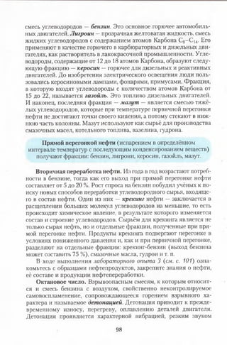 смесь углеводородов — бензин. Это основное горючее автомобиль­
ных двигателей. Лигроин —прозрачная желтоватая жидкость, смесь
жидких углеводородов с содержанием атомов Карбона С з-С ^. Его
применяют в качестве горючего в карбюраторных и дизельных дви­
гателях, как растворитель в лакокрасочной промышленности. Угле­
водороды, содержащие от 12 до 18 атомов Карбона, образуют следу­
ющую фракцию —керосин —горючее для дизельных и реактивных
двигателей. До изобретения электрического освещения люди поль­
зовались керосиновыми лампами, фонарями, примусами. Фракция,
в которую входят углеводороды с количеством атомов Карбона от
15 до 22, называется газойль. Это топливо дизельных двигателей.
И наконец, последняя фракция —мазут — является смесью тяжё­
лых углеводородов, которые при температуре первичной перегонки
нефти не достигают точки своего кипения, а потому стекают в ниж­
нюю часть колонны. Мазут используют как сырьё для производства
смазочных масел, котельного топлива, вазелина, гудрона.
Прямой перегонкой нефти (испарением в определённом
интервале температур с последующим конденсированием веществ)
получают фракции: бензин, лигроин, керосин, газойль, мазут.
Вторичная переработка нефти. Из года в год возрастают потреб­
ности в бензине, тогда как его выход при прямой перегонке нефти
составляет от 5 до 20 %. Рост спроса на бензин побудил учёных к по­
иску новых способов переработки углеводородного сырья, входяще­
го в состав нефти. Один из них — крекинг нефти —заключается в
расщеплении больших молекул углеводородов на меньшие, то есть
происходит химическое явление, в результате которого изменяется
состав и строение углеводородов. Сырьём для крекинга является не
только сырая нефть, но и отдельные фракции, полученные при пря­
мой перегонке нефти. Продукты крекинга подвергают перегонке в
условиях пониженного давления и, как и при первичной перегонке,
разделяют на отдельные фракции: крекинг-бензин (выход бензина
может составить 75 %), смазочные масла, гудрон и т. п.
В ходе выполнения лабораторного опыта 3 {см. с. 101) озна­
комьтесь с образцами нефтепродуктов, закрепите знания о нефти,
её составе и продукции нефтепереработки.
Октановое число. Взрывоопасным смесям, к которым относит­
ся и смесь бензина с воздухом, свойственно неконтролируемое
самовоспламенение, сопровождающееся горением взрывного ха­
рактера и называемое детонацией. Детонация приводит к прежде­
временному износу, перегреву, оплавлению деталей двигателя.
Детонация проявляется характерной вибрацией, резким звуком
98
 