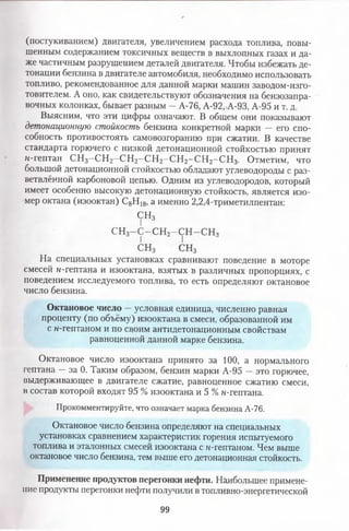 (постукиванием) двигателя, увеличением расхода топлива, повы­
шенным содержанием токсичных веществ в выхлопных газах и да­
же частичным разрушением деталей двигателя. Чтобы избежать де­
тонации бензина в двигателе автомобиля, необходимо использовать
топливо, рекомендованное для данной марки машин заводом-изго-
товителем. А оно, как свидетельствуют обозначения на бензозапра­
вочных колонках, бывает разным - А-76, А-92. А-93, А-95 и т. д.
Выясним, что эти цифры означают. В общем они показывают
детонационную стойкость бензина конкретной марки — его спо­
собность противостоять самовозгоранию при сжатии. В качестве
стандарта горючего с низкой детонационной стойкостью принят
м-гептан СН3-С Н 2—СН 2-С Н 2-С Н 2—СН2-СН з. Отметим, что
большой детонационной стойкостью обладают углеводороды с раз­
ветвлённой карбоновой цепью. Одним из углеводородов, который
имеет особенно высокую детонационную стойкость, является изо­
мер октана (изооктан) С8Н 18, а именно 2,2,4-триметилпентан:
СН3
I
сн3-с-сн 2-сн-сн3
I I
СНз СН3
На специальных установках сравнивают поведение в моторе
смесей н-гептана и изооктана, взятых в различных пропорциях, с
поведением исследуемого топлива, то есть определяют октановое
число бензина.
Октановое число —условная единица, численно равная
проценту (по объёму) изооктана в смеси, образованной им
с н-гептаном и по своим антидетонационным свойствам
равноценной данной марке бензина.
Октановое число изооктана принято за 100, а нормального
гептана —за 0. Таким образом, бензин марки А-95 —это горючее,
выдерживающее в двигателе сжатие, равноценное сжатию смеси,
в состав которой входят 95 % изооктана и 5 % н-гептана.
Прокомментируйте, что означает марка бензина А-76.
Октановое число бензина определяют на специальных
установках сравнением характеристик горения испытуемого
топлива и эталонных смесей изооктана с н-гептаном. Чем выше
октановое число бензина, тем выше его детонационная стойкость.
Применение продуктов перегонки нефти. Наибольшее примене­
ние продукты перегонки нефти получили в топливно-энергетической
99
 