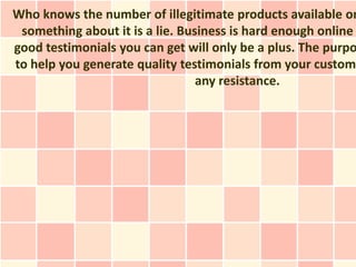 Who knows the number of illegitimate products available on
 something about it is a lie. Business is hard enough online
good testimonials you can get will only be a plus. The purpo
to help you generate quality testimonials from your custome
                                 any resistance.
 