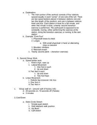 a. Explanation:
i. The main portion of the workout consists of four stations
spaced equally in each “corner” of one side of the turf. There
are two speed ladders placed in between stations one and
two (the length of the pavilion), and one in between stations
three and four. Each station is done for a full minute, and
when that minute is done, a twenty second transition
exercise is performed. The participant is supposed to be
constantly moving, either performing the exercise at the
station, doing the transition exercise, or running to the next
station.
b. Example “Core Four”
1. Physioball knees to chest
2. Lunges
a. With small physioball in hand w/ alternating
chop on descent
3. Mountain climbers
4. Med-ball smash
ii. Twenty second plank – (transition exercise)
5. Second Group Work
a. Speed ladder work
i. Knee’s high, eyes up
ii. Lateral Movement
1. One foot in each
2. Up and down
iii.Two feet in each
1. Up and down
2. Two foot hops
b. Linear Movement
i. Outside leg crossover into box
ii. One foot in
iii.Two feet in
c. Group wall sit – (around wall of hockey rink)
d. 20 seconds on, 10 seconds off (Tabata)
e. 3 minutes
2. Cool Down
a. Static Circle Stretch
i. Simple quad stretch
ii. Hold elephant walk position
iii. Hip flexor
iv. Calf stretch
 