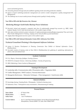 woven and knitted garments.
 Forecasting demands through sales force feedback regarding trends and setting production schedules.
 Inputs to Export marketing/ production management/ cost control / vendor management / quality management/ HR
Managements.
 The Challenge was to ensure market presence through product quality & timely stocking
Year 1992 to 1995 with M/s Powerica Ltd., Chennai.
Marketing Manager South India (Backup Power Solutions)
 Recruited, trained and managed a competent sales force & professionally managed key accounts e.g. MRF, Ashok
Leyland, Hyudai, Ford & State electricity boards, in the southern region of India.
 Sales team actively involved in project evaluation & implementation/presentation/Budget preparation/ Time and Action
Plan/ Vendor Management & Training company service team for follow-up and maintenance
 Supply Chain Management of service spares in the southern region.
Year 1986 to 1991 with National Informatics Centre (NIC, Software), New Delhi.
Technical Consultant (Training & Development) Software Solutions
 Liaison & Business Development at Planning Commission New Delhi& at National Informatics Center,
Bhubhaneshwar.
 Successful creation of training center at New Delhi & Bhubhaneshwar for gathering & capitalizing information at
district, state and national level.
Academic Credentials
 B Sc. Physics, University of Jodhpur, Faculty of Science
 PGDCTA ( Computer Science) , University of Jodhpur , Faculty of Engineering
 MBA (Marketing), Xavier Institute of Management
Training & Development
 Leadership skills /Communication skills /Presentation skills / Negotiation Skills
 Conflict Management / SWOT analysis / Personal effectiveness
 Managerial effectiveness / Relaxation Techniques /Time management / Assertiveness skills
Interest & Hobbies
 Knowledge sharing / Reading Books / Photography / Inclined to listening music.
 Badminton, Chess – Participated in many tournaments / Mountaineering & Trekking.
Personal Dossier
Date of Birth : 15th
March 1964
Marital Status : Married
Father Name : Late T Prabhakaran
Current Address : No.3 C, East Palm Fairmont Gardens, No.66, Mount Poonamalle Road,
Manapakkam, Chennai 600089. TN, India. Mob: 098400 76678
 