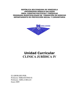 REPÚBLICA BOLIVARIANA DE VENEZUELA
UNIVERSIDAD RÓMULO GALLEGOS
ÁREA: CIENCIAS POLÍTICAS Y JURÍDICAS
PROGRAMA MUNICIPALIZADO DE FORMACIÓN EN DERECHO
DEPARTAMENTO DE PROYECCIÓN SOCIAL Y COMUNITARIA
Unidad Curricular
CLINICA JURÍDICA IV
ELABORADO POR:
Profesora: MIRIAM PINO H
Profesora: ADELA BELLO
Enero 2009
 
