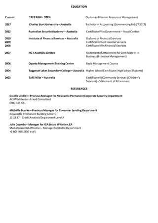 EDUCATION
Current TAFE NSW - OTEN Diplomaof Human ResourcesManagement
2017 CharlesSturt University– Australia BachelorinAccounting (CommencingFeb27 2017)
2012 Australian SecurityAcademy – Australia Certificate IV inGovernment –Fraud Control
2010 Institute of Financial Services – Australia Diplomaof Financial Services
2009 Certificate IV inFinancial Services
2008 Certificate IIIinFinancial Services
2007 HGT Australia Limited Statementof AttainmentforCertificate IIIin
Business(FrontlineManagement)
2006 Oporto ManagementTraining Centre Basic ManagementCourse
2004 Tuggerah Lakes Secondary College – Australia HigherSchool Certificate (HighSchool Diploma)
2003 TAFE NSW – Australia Certificate IIICommunityServices (Children’s
Services) –Statementof Attainment
REFERENCES
Giselle Lindley–PreviousManager for Newcastle PermanentCorporate Security Department
ACIWorldwide –Fraud Consultant
0400 414 641
Michelle Bourke – PreviousManager for ConsumerLending Department
Newcastle PermanentBuildingSociety
13 19 87 - CreditAnalysisDepartmentLevel3
Julie Coombs– Manager for IGABistro Whistler,CA
Marketplace IGA Whistler– Manager forBistro Department
+1 604 938 2850 ext5
 