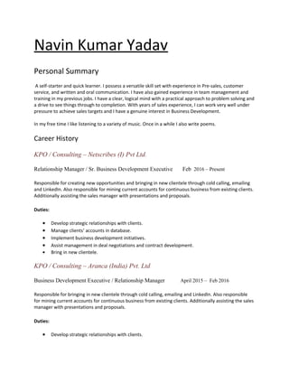 Navin Kumar Yadav
Personal Summary
A self-starter and quick learner. I possess a versatile skill set with experience in Pre-sales, customer
service, and written and oral communication. I have also gained experience in team management and
training in my previous jobs. I have a clear, logical mind with a practical approach to problem solving and
a drive to see things through to completion. With years of sales experience, I can work very well under
pressure to achieve sales targets and I have a genuine interest in Business Development.
In my free time I like listening to a variety of music. Once in a while I also write poems.
Career History
KPO / Consulting – Netscribes (I) Pvt Ltd.
Relationship Manager / Sr. Business Development Executive Feb 2016 – Present
Responsible for creating new opportunities and bringing in new clientele through cold calling, emailing
and LinkedIn. Also responsible for mining current accounts for continuous business from existing clients.
Additionally assisting the sales manager with presentations and proposals.
Duties:
• Develop strategic relationships with clients.
• Manage clients’ accounts in database.
• Implement business development initiatives.
• Assist management in deal negotiations and contract development.
• Bring in new clientele.
KPO / Consulting – Aranca (India) Pvt. Ltd
Business Development Executive / Relationship Manager April 2015 – Feb 2016
Responsible for bringing in new clientele through cold calling, emailing and LinkedIn. Also responsible
for mining current accounts for continuous business from existing clients. Additionally assisting the sales
manager with presentations and proposals.
Duties:
• Develop strategic relationships with clients.
 