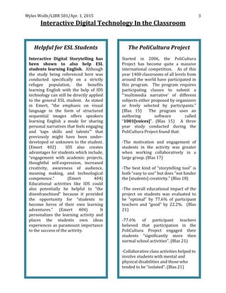 Myles	
  Wolfe/LIBR	
  501/Apr.	
  1,	
  2015	
  
	
  
3	
  
Interactive	
  Digital	
  Technology	
  In	
  the	
  Classroom	
  
	
  
Helpful	
  for	
  ESL	
  Students	
  
	
  
Interactive	
   Digital	
   Storytelling	
   has	
  
been	
   shown	
   to	
   also	
   help	
   ESL	
  
students	
  learning	
  English.	
  	
  Although	
  
the	
   study	
   being	
   referenced	
   here	
   was	
  
conducted	
   specifically	
   on	
   a	
   strictly	
  
refugee	
   population,	
   the	
   benefits	
  
learning	
   English	
   with	
   the	
   help	
   of	
   IDS	
  
technology	
  can	
  still	
  be	
  directly	
  applied	
  
to	
  the	
  general	
  ESL	
  student.	
  	
  As	
  stated	
  
in	
   Emert,	
   “the	
   emphasis	
   on	
   visual	
  
language	
   in	
   the	
   form	
   of	
   structured	
  
sequential	
   images	
   offers	
   speakers	
  
learning	
   English	
   a	
   mode	
   for	
   sharing	
  
personal	
  narratives	
  that	
  feels	
  engaging	
  
and	
   ‘taps	
   skills	
   and	
   talents’”	
   that	
  
previously	
   might	
   have	
   been	
   under-­‐
developed	
  or	
  unknown	
  to	
  the	
  student.	
  
(Emert	
   402)	
   	
   IDS	
   also	
   creates	
  
advantages	
  for	
  students	
  which	
  include,	
  
“engagement	
   with	
   academic	
   projects,	
  
thoughtful	
   self-­‐expression,	
   increased	
  
creativity,	
   awareness	
   of	
   audience,	
  
meaning	
   making,	
   and	
   technological	
  
competence.”	
   (Emert	
   404)	
  	
  
Educational	
   activities	
   like	
   IDS	
   could	
  
also	
   potentially	
   be	
   helpful	
   to	
   “the	
  
disenfranchised”	
   because	
   it	
   provided	
  
the	
   opportunity	
   for	
   “students	
   to	
  
become	
   heros	
   of	
   their	
   own	
   learning	
  
adventures.”	
   (Emert	
   404)	
   	
   It	
  
personalizes	
   the	
   learning	
   activity	
   and	
  
places	
   the	
   students	
   own	
   ideas	
  
experiences	
  as	
  paramount	
  importance	
  
to	
  the	
  success	
  of	
  the	
  activity.	
  
	
  
The	
  PoliCultura	
  Project	
  
	
  
Started	
   in	
   2006,	
   the	
   PoliCultura	
  
Project	
   has	
   become	
   quite	
   a	
   massive	
  
international	
   competition.	
   	
   	
   As	
   of	
   this	
  
year	
  1400	
  classrooms	
  of	
  all	
  levels	
  from	
  
around	
  the	
  world	
  have	
  participated	
  in	
  
this	
   program.	
   	
   The	
   program	
   requires	
  
participating	
   classes	
   to	
   submit	
   a	
  
“’multimedia	
   narrative’	
   of	
   different	
  
subjects	
  either	
  proposed	
  by	
  organizers	
  
or	
   freely	
   selected	
   by	
   participants.”	
  
(Blas	
   15)	
   	
   The	
   program	
   uses	
   an	
  
authoring	
   software	
   called	
  
“1001[voices]”.	
   (Blas	
   15)	
   	
   A	
   three	
  
year	
   study	
   conducted	
   during	
   the	
  
PoliCultura	
  Project	
  found	
  that:	
  
	
  
-­‐The	
   motivation	
   and	
   engagement	
   of	
  
students	
   in	
   the	
   activity	
   was	
   greater	
  
when	
   working	
   collaboratively	
   in	
   a	
  
large	
  group.	
  (Blas	
  17)	
  
	
  
-­‐The	
  best	
  kind	
  of	
  “storytelling	
  tool”	
  is	
  
both	
  “easy	
  to	
  use”	
  but	
  does	
  “not	
  hinder	
  
the	
  [students]	
  creativity.”	
  (Blas	
  18)	
  
	
  
-­‐The	
  overall	
  educational	
  impact	
  of	
  the	
  
project	
   on	
   students	
   was	
   evaluated	
   to	
  
be	
   “optimal”	
   by	
   77.6%	
   of	
   participant	
  
teachers	
   and	
   “good”	
   by	
   22.2%.	
   	
   (Blas	
  
21)	
  
	
  
-­‐77.6%	
   of	
   participant	
   teachers	
  
believed	
   that	
   participation	
   in	
   the	
  
PoliCultura	
   Project	
   engaged	
   their	
  
students	
   “significantly	
   more	
   then	
  
normal	
  school	
  activities”.	
  (Blas	
  21)	
  
	
  
-­‐Collaborative	
  class	
  activities	
  helped	
  to	
  
involve	
  students	
  with	
  mental	
  and	
  
physical	
  disabilities	
  and	
  those	
  who	
  
tended	
  to	
  be	
  “isolated”.	
  (Blas	
  21)	
  
 