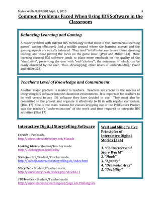 Myles	
  Wolfe/LIBR	
  501/Apr.	
  1,	
  2015	
  
	
  
4	
  
Common	
  Problems	
  Faced	
  When	
  Using	
  IDS	
  Software	
  in	
  the	
  
Classroom	
  
	
  
	
  
Interactive	
  Digital	
  Storytelling	
  Software	
  
	
  
Façade	
  –	
  Pre-­‐made.	
  	
  
http://www.interactivestory.net/#facade	
  	
  
	
  
Looking	
  Glass	
  –	
  Student/Teacher	
  made.	
  
http://lookingglass.wustl.edu/	
  	
  
	
  
Scenejo	
  –	
  Pre/Student/Teacher	
  made.	
  
http://scenejo.interactivestorytelling.de/index.html	
  
	
  
Story	
  Tec	
  –	
  Student/Teacher	
  made.	
  
http://www.storytec.de/index.php?id=2&L=1	
  	
  
	
  
1001voices	
  –	
  Student/Teacher	
  made.	
  
http://www.storiesforlearning.eu/?page_id=39&lang=en.	
  
Weif	
  and	
  Miller’s	
  Five	
  
Principles	
  of	
  
Interactive	
  Digital	
  
Stories	
  (324)	
  
	
  
1.	
  “Characters	
  and	
  
Story	
  World”	
  
2.	
  “Hook”	
  
3.	
  “Agency”	
  
4.	
  “Dramatic	
  Arcs”	
  
5.	
  “Usability”	
  
	
  
Balancing	
  Learning	
  and	
  Gaming	
   	
  
	
  
A	
  major	
  problem	
  with	
  current	
  IDS	
  technology	
  is	
  that	
  most	
  of	
  the	
  “commercial	
  learning	
  
games”	
   cannot	
   effectively	
   find	
   a	
   middle	
   ground	
   where	
   the	
   learning	
   aspects	
   and	
   the	
  
gaming	
  aspects	
  are	
  equally	
  balanced.	
  	
  They	
  tend	
  “to	
  fall	
  into	
  two	
  classes:	
  those	
  stressing	
  
leaning,	
   and	
   those	
   putting	
   the	
   focus	
   on	
   the	
   game	
   idea.”	
   (Weif	
   and	
   Miller	
   323)	
   	
   More	
  
learning	
   focused	
   IDS	
   software	
   tends	
   to	
   place	
   more	
   emphasis	
   on	
   the	
   quality	
   of	
   the	
  
“simulation”,	
   presenting	
   the	
   user	
   with	
   “real	
   ‘choices’”,	
   the	
   outcomes	
   of	
   which,	
   can	
   be	
  
easily	
  observed	
  by	
  the	
  user,	
  “thus…develop[ing]	
  other	
  levels	
  of	
  understanding.”	
  (Weif	
  
and	
  Miller	
  323)	
  
	
  
Teacher’s	
  Level	
  of	
  Knowledge	
  and	
  Commitment	
  
	
  
Another	
  major	
  problem	
  is	
  related	
  to	
  teachers.	
  	
  Teachers	
  are	
  crucial	
  to	
  the	
  success	
  of	
  
integrating	
  IDS	
  software	
  into	
  the	
  classroom	
  environment.	
  	
  It	
  is	
  important	
  for	
  teachers	
  to	
  
be	
   well	
   versed	
   to	
   any	
   IDS	
   software	
   they	
   have	
   decided	
   to	
   use.	
   	
   They	
   must	
   also	
   be	
  
committed	
   to	
   the	
   project	
   and	
   organize	
   it	
   affectively	
   to	
   fit	
   in	
   with	
   regular	
   curriculum.	
  	
  
(Blas	
  17)	
  	
  One	
  of	
  the	
  main	
  reasons	
  for	
  classes	
  dropping	
  out	
  of	
  the	
  PoliCultura	
  Project	
  
was	
   the	
   teacher’s	
   “underestimation”	
   of	
   the	
   work	
   and	
   time	
   required	
   to	
   integrate	
   IDS	
  
activities.	
  (Blas	
  17)	
  
 